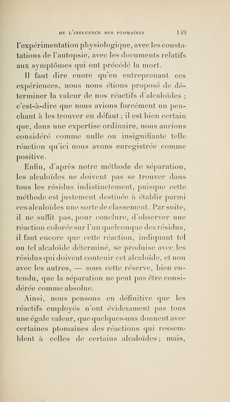 l'expérimentation physiologique, avec les consta- tations de l'autopsie, avec les documents relatifs aux symptômes qui ont précédé la mort. Il faut dire enore qu'en entreprenant ces expériences, nous nous étions proposé de dé- terminer la valeur de nos réactifs d'alcaloïdes ; c'est-à-dire que nous avions forcément un pen- chant à les trouver en défaut ; il est bien certain que, dans une expertise ordinaire, nous aurions considéré comme nulle ou insignifiante telle réaction qu'ici nous avons enregistrée comme positive. Enfin, d'après notre méthode de séparation, les alcaloïdes ne doivent pas se trouver dans tous les résidus indistinctement, puisque cette méthode est justement destinée à établir parmi ces alcaloïdes une sorte de classement. Par suite, il ne suffît pas, pour conclure, d'observer une réaction colorée sur l'un quelconque des résidus, il faut encore que cette réaction, indiquant tel ou tel alcaloïde déterminé, se produise avec les résidus qui doivent contenir cet alcaloïde, et non avec les autres, — sous cette réserve, bien en- tendu, que la séparation ne peut pas être consi- dérée comme absolue. Ainsi, nous pensons en définitive que les réactifs employés n'ont évidemment pas tous une égale valeur, que quelques-uns donnent avec certaines ptomaïnes des réactions qui ressem- blent h celles de certains alcaloïdes ; mais,