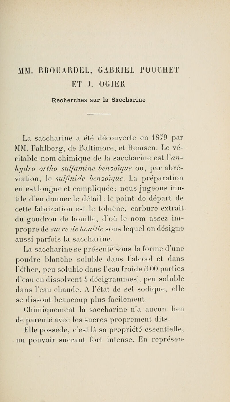 MM. BROUARDEL, GABRIEL POUGHET ET J. OGIER Recherches sur la Saccharine La saccharine a été découverte en 1879 par MM. Fahlberg, de Baltimore, et Remsen. Le vé- ritable nom chimique de la saccharine est Van- hydro ortho sulfamine benzoïque ou, par abré- viation, le sulfinide benzoïque. La préparation en est longue et compliquée; nous jugeons inu- tile d'en donner le détail : le point de départ de cette fabrication est le toluène, carbure extrait du goudron de houille, d'où le nom assez im- propre de sucre de houille sous lequel on désigne aussi parfois la saccharine. La saccharine se présente sous la forme d'une poudre blanche soluble dans l'alcool et dans l'éther, peu soluble dans l'eau froide (100 parties d'eau en dissolvent 4 décigrammesj, peu soluble dans l'eau chaude. A l'état de sel sodique, elle se dissout beaucoup plus facilement. Chimiquement la saccharine n'a aucun lien de parenté avec les sucres proprement dits. Elle possède, c'est là sa propriété essentielle, un pouvoir sucrant fort intense. En représen-