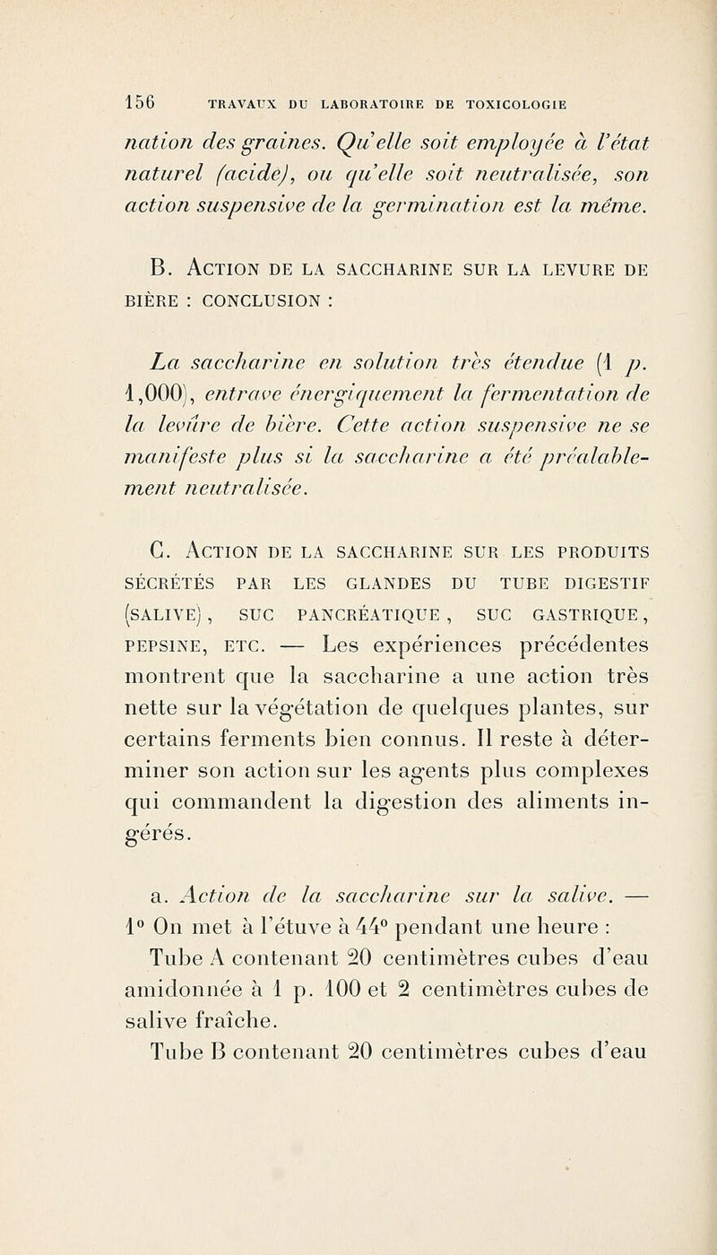 nation des graines. Quelle soit employée à l'état naturel (acide), ou quelle soit neutralisée, son action suspensive de la germination est la même. B. Action de la saccharine sur la levure de BIÈRE : conclusion : La saccharine en solution très étendue (1 p. 1,000), entrave énergiquement la fermentation de la levure de bière. Cette action suspensive ne se manifeste plus si la saccliarine a été préalable- ment neutralisée. G. Action de la saccharine sur les produits sécrétés par les glandes du tube digestif (salive) , suc PANCRÉATIQUE , SUC GASTRIQUE , PEPSINE, ETC. — Les expériences précédentes montrent que la saccharine a une action très nette sur la végétation de quelques plantes, sur certains ferments bien connus. Il reste à déter- miner son action sur les agents plus complexes qui commandent la digestion des aliments in- gérés. a. Action de la saccharine sur la salive. — 1 On met à l'étuve à 44** pendant une heure : Tube A contenant 20 centimètres cubes d'eau amidonnée à 1 p. 100 et 2 centimètres cubes de salive fraîche. Tube B contenant 20 centimètres cubes d'eau