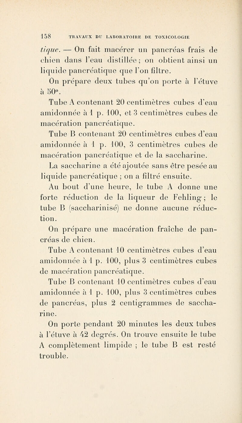 tique. — On fait macérer un pancréas frais de chien dans l'eau distillée ; on obtient ainsi un liquide pancréatique que l'on filtre. On prépare deux tubes qu'on porte à l'étuve à 50». Tube A contenant 20 centimètres cubes d'eau amidonnée à 1 p. 100, et 3 centimètres cubes de macération pancréatique. Tube B contenant 20 centimètres cubes d'eau amidonnée à 1 p. 100, 3 centimètres cubes de macération pancréatique et de la saccharine. La saccharine a été ajoutée sans être pesée au liquide pancréatique ; on a filtré ensuite. Au bout d'une heure, le tube A donne une forte réduction de la liqueur de Fehling ; le tube B (saccharinisé) ne donne aucune réduc- tion. On prépare une macération fraîche de pan- créas de chien. Tube A contenant 10 centimètres cubes d'eau amidonnée à 1 p. 100, plus 3 centimètres cubes de macération pancréatique. Tube B contenant 10 centimètres cubes d'eau amidonnée à 1 p. 100, plus 3 centimètres cubes de pancréas, plus 2 centigrammes de saccha- rine. On porte pendant 20 minutes les deux tubes à l'étuve à 42 degrés. On trouve ensuite le tube A complètement limpide ; le tube B est resté trouble.