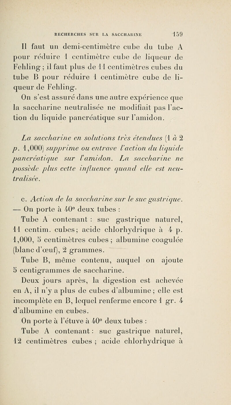 Il faut un demi-centimètre cube du tube A pour réduire 1 centimètre cube de liqueur de Fehling ; il faut plus de 11 centimètres cubes du tube B pour réduire 1 centimètre cube de li- queur de Fehling. On s'est assuré dans une autre expérience que la saccharine neutralisée ne modifiait pas l'ac- tion du liquide pancréatique sur l'amidon. La saccharine en solutions très étendues (1^2 p. 1,000) supprime ou entrave Vaction du liquide pancréatique sur F amidon. La saccharine ne possède plus cette influence quand elle est neu- tralisée. c. Action de la saccharine sur le suc gastrique. — On porte à 40*^ deux tubes : Tube A contenant : suc gastrique naturel, 11 centim. cubes; acide chlorhydrique à 4- p. 1,000, 5 centimètres cubes; albumine coagulée (blanc d'œuf), 2 grammes. Tube B, même contenu, auquel on ajoute 5 centigrammes de saccharine. Deux jours après, la digestion est achevée en A, il n'y a plus de cubes d'albumine ; elle est incomplète en B, lequel renferme encore 1 gr. 4- d'albumine en cubes. On porte à l'étuve à 40° deux tubes : Tube A contenant : suc gastrique naturel, 12 centimètres cubes ; acide chlorhydrique à