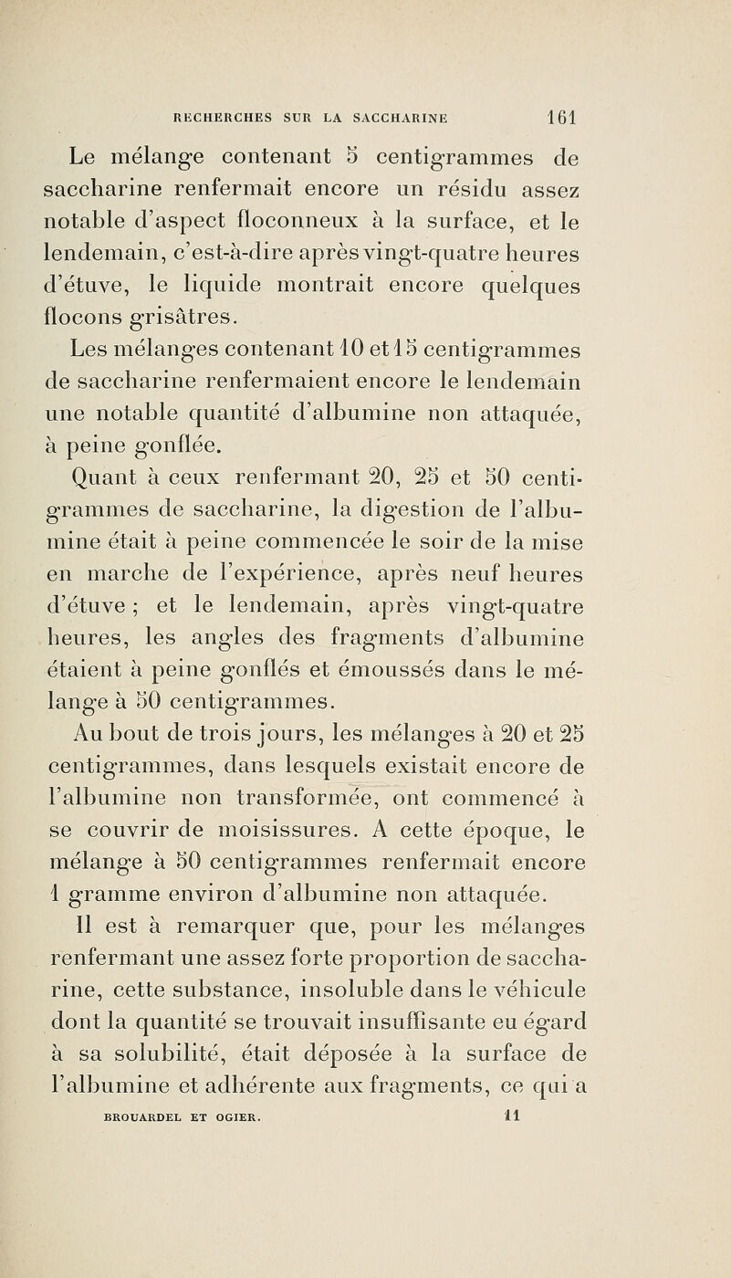 Le mélange contenant 5 centigrammes de saccharine renfermait encore un résidu assez notable d'aspect floconneux à la surface, et le lendemain, c'est-à-dire après vingt-quatre heures d'étuve, le liquide montrait encore quelques flocons grisâtres. Les mélanges contenant 10 et 15 centigrammes de saccharine renfermaient encore le lendemain une notable quantité d'albumine non attaquée, à peine gonflée. Quant à ceux renfermant 20, 25 et 50 centi- grammes de saccharine, la digestion de l'albu- mine était à peine commencée le soir de la mise en marche de l'expérience, après neuf heures d'étuve ; et le lendemain, après vingt-quatre heures, les angles des fragments d'albumine étaient à peine gonflés et émoussés dans le mé- lange à 50 centigrammes. Au bout de trois jours, les mélanges à 20 et 25 centigrammes, dans lesquels existait encore de l'albumine non transformée, ont commencé à se couvrir de moisissures. A cette époque, le mélange à 50 centigrammes renfermait encore 1 gramme environ d'albumine non attaquée. Il est à remarquer que, pour les mélanges renfermant une assez forte proportion de saccha- rine, cette substance, insoluble dans le véhicule dont la quantité se trouvait insuffisante eu égard à sa solubilité, était déposée à la surface de l'albumine et adhérente aux fragments, ce quia BROUARDEL ET OGIER. 11