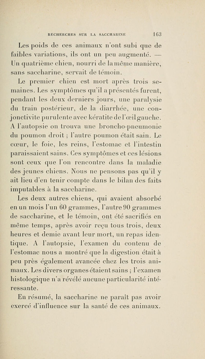 Les poids de ces animaux n'ont subi que de faibles variations, ils Ont un peu aug-menté. — Un quatrième chien, nourri de la même manière, sans saccharine, servait de témoin. Le premier chien est mort après trois se- maines. Les symptômes qu'il a présentés furent, pendant les deux derniers jours, une paralysie du train postérieur, de la diarrhée, une con- jonctivite purulente avec kératite de l'œil gauche. A l'autopsie on trouva une broncho-pneumonie du poumon droit ; l'autre poumon était sain. Le cœur, le foie, les reins, l'estomac et l'intestin paraissaient sains. Ces symptômes et ces lésions sont ceux que l'on rencontre dans la maladie des jeunes chiens. Nous ne pensons pas qu'il y ait lieu d'en tenir compte dans le bilan des faits imputables à la saccharine. Les deux autres chiens, qui avaient absorbé en un mois l'un 60 grammes, l'autre 90 grammes de saccharine, et le témoin, ont été sacrifiés en même temps, après avoir reçu tous trois, deux heures et demie avant leur mort, un repas iden- tique. A l'autopsie, l'examen du contenu de l'estomac nous a montré que la digestion était à peu près également avancée chez les trois ani- maux. Les divers organes étaient sains ; l'examen histologique n'a révélé aucune particularité inté- ressante. En résumé, la saccharine ne paraît pas avoir exercé d'influence sur la santé de ces animaux.