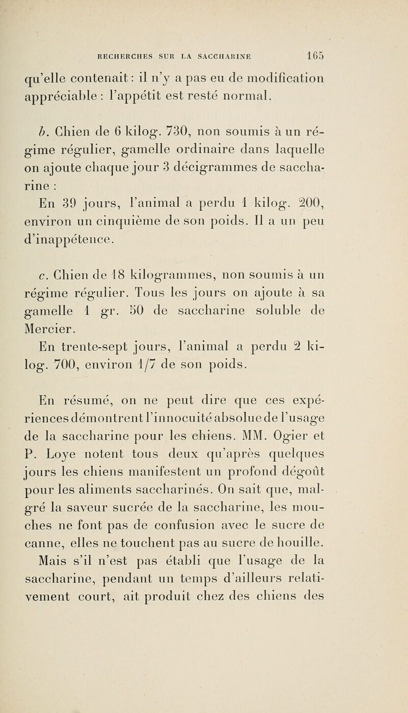 qu'elle contenait : il n'y a pas eu de modification appréciable: l'appétit est resté normal. h. Chien de 6 kilog. 730, non soumis à un ré- gime régulier, gamelle ordinaire dans laquelle on ajoute chaque jour 3 décigrammes de saccha- rine : En 39 jours, l'animal a perdu 1 kilog. 200, environ un cinquième de son poids. Il a un peu d'inappétence. c. Chien de 48 kilogrammes, non soumis à un régime régulier. Tous les jours on ajoute à sa gamelle 1 gr. 50 de saccharine soluble de Mercier. En trente-sept jours, l'animal a perdu 2 ki- log. 700, environ 1/7 de son poids. En résumé, on ne peut dire que ces expé- riences démontrent l'innocuité absolue de l'usage de la saccharine pour les chiens. MM. Ogier et P. Loye notent tous deux qu'après quelques jours les chiens manifestent un profond dégoût pour les aliments saccharines. On sait que, mal- gré la saveur sucrée de la saccharine, les mou- ches ne font pas de confusion avec le sucre de canne, elles ne touchent pas au sucre de houille. Mais s'il n'est pas établi que l'usage de la saccharine, pendant un temps d'ailleurs relati- vement court, ait produit chez des chiens des