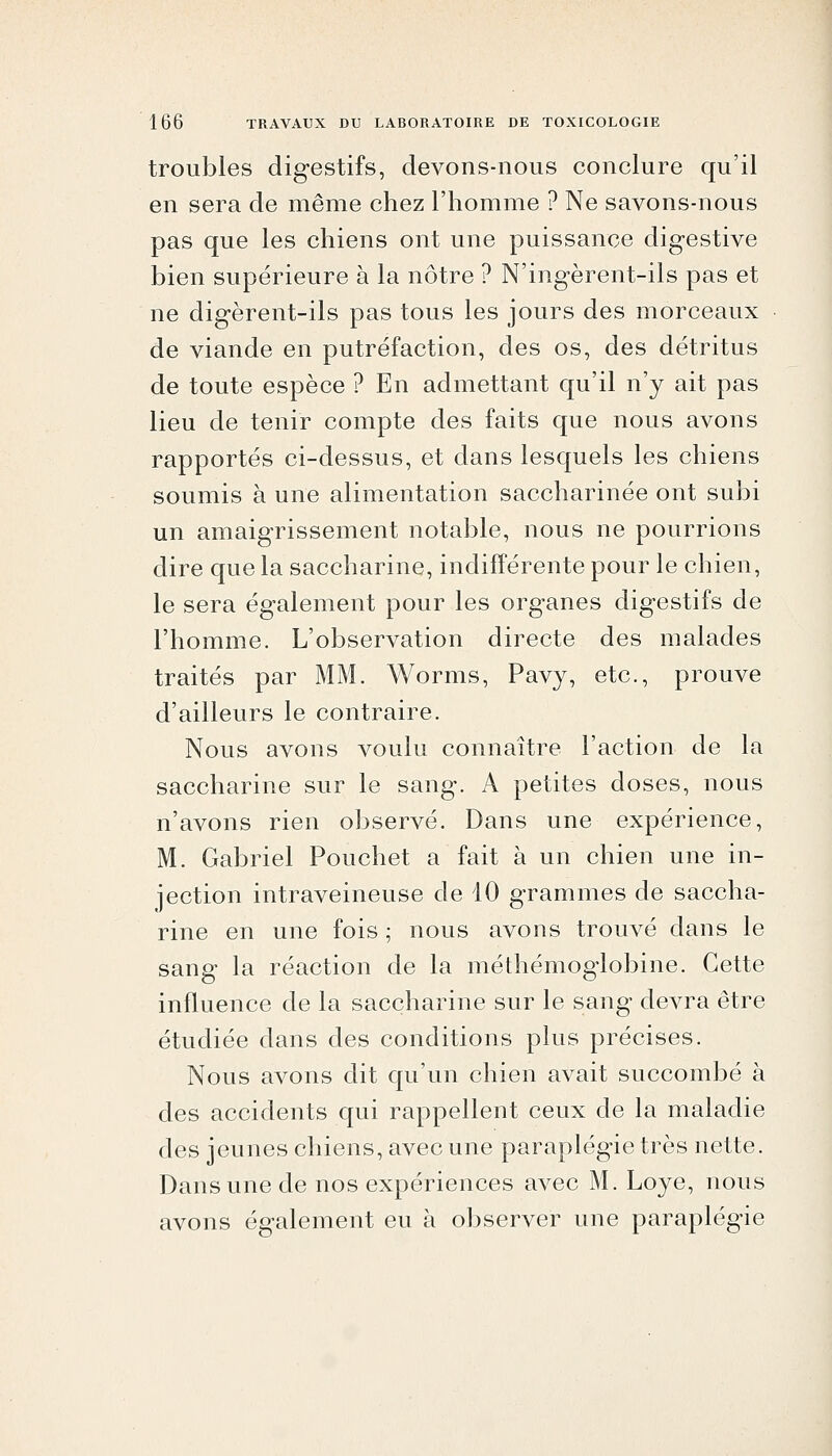 troubles digestifs, devons-nous conclure qu'il en sera de même chez l'homme ? Ne savons-nous pas que les chiens ont une puissance digestive bien supérieure à la nôtre ? N'ingèrent-ils pas et ne digèrent-ils pas tous les jours des morceaux de viande en putréfaction, des os, des détritus de toute espèce ? En admettant qu'il n'y ait pas lieu de tenir compte des faits que nous avons rapportés ci-dessus, et dans lesquels les chiens soumis à une alimentation saccharinée ont subi un amaigrissement notable, nous ne pourrions dire que la saccharine, indifférente pour le chien, le sera également pour les organes digestifs de l'homme. L'observation directe des malades traités par MM. Worms, Pavy, etc., prouve d'ailleurs le contraire. Nous avons voulu connaître l'action de la saccharine sur le sang. A petites doses, nous n'avons rien observé. Dans une expérience, M. Gabriel Pouchet a fait à un chien une in- jection intraveineuse de 10 grammes de saccha- rine en une fois ; nous avons trouvé dans le sang la réaction de la méthémoglobine. Cette influence de la saccharine sur le sang devra être étudiée dans des conditions plus précises. Nous avons dit qu'un chien avait succombé à des accidents qui rappellent ceux de la maladie des jeunes chiens, avec une paraplégie très nette. Dans une de nos expériences avec M. Loye, nous avons également eu à observer une paraplégie