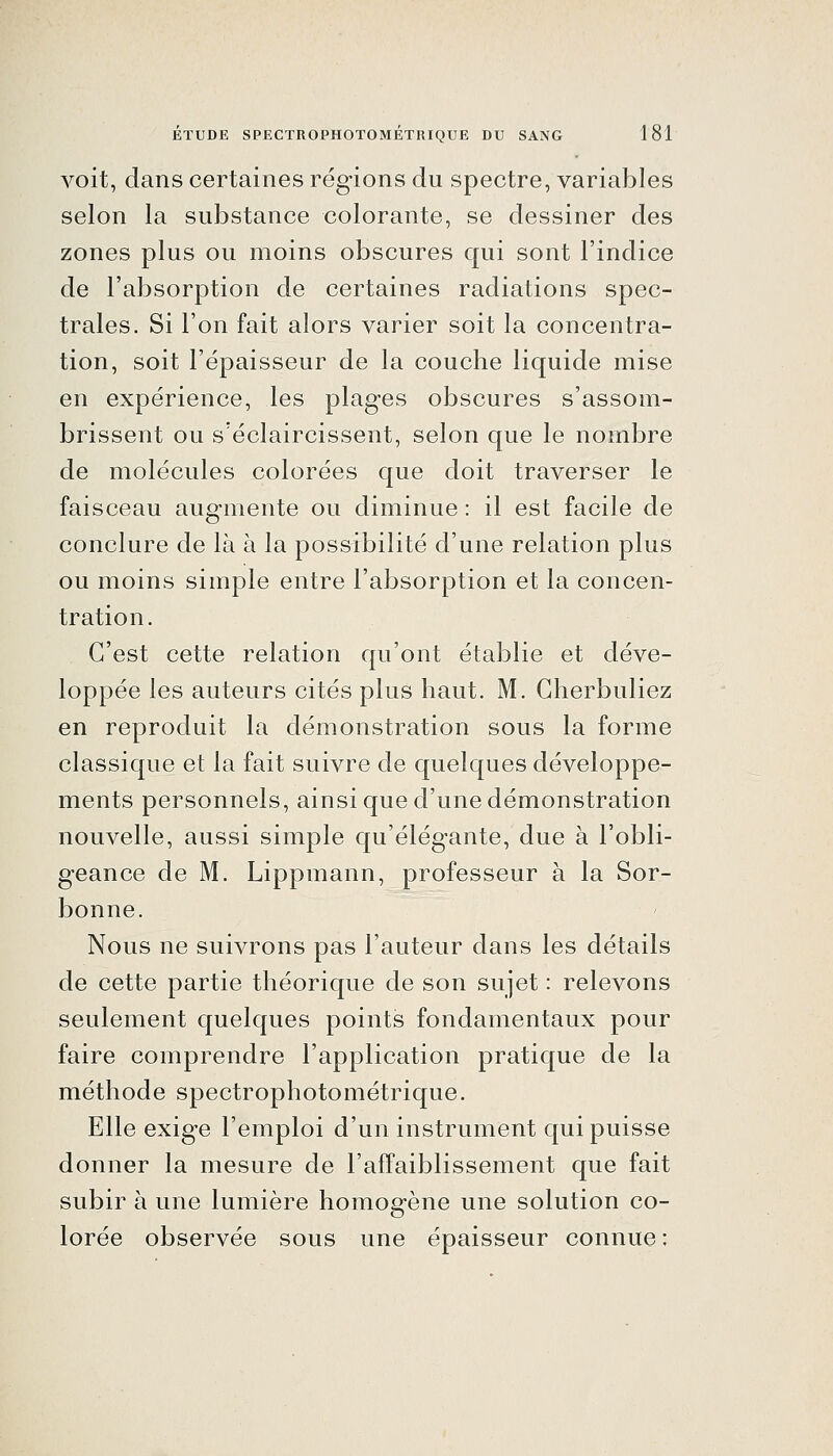 voit, dans certaines régions du spectre, variables selon la substance colorante, se dessiner des zones plus ou moins obscures qui sont l'indice de l'absorption de certaines radiations spec- trales. Si l'on fait alors varier soit la concentra- tion, soit l'épaisseur de la couche liquide mise en expérience, les plages obscures s'assom- brissent ou s'éclaircissent, selon que le nombre de molécules colorées que doit traverser le faisceau augmente ou diminue : il est facile de conclure de là à la possibilité d'une relation plus ou moins simple entre l'absorption et la concen- tration . C'est cette relation qu'ont établie et déve- loppée les auteurs cités plus haut. M. Gherbuliez en reproduit la démonstration sous la forme classique et la fait suivre de quelques développe- ments personnels, ainsi que d'une démonstration nouvelle, aussi simple qu'élégante, due à l'obli- geance de M. Lippmann, professeur à la Sor- bonne. Nous ne suivrons pas l'auteur dans les détails de cette partie théorique de son sujet : relevons seulement quelques points fondamentaux pour faire comprendre l'application pratique de la méthode spectrophotométrique. Elle exige l'emploi d'un instrument qui puisse donner la mesure de l'affaiblissement que fait subir à une lumière homogène une solution co- lorée observée sous une épaisseur connue :