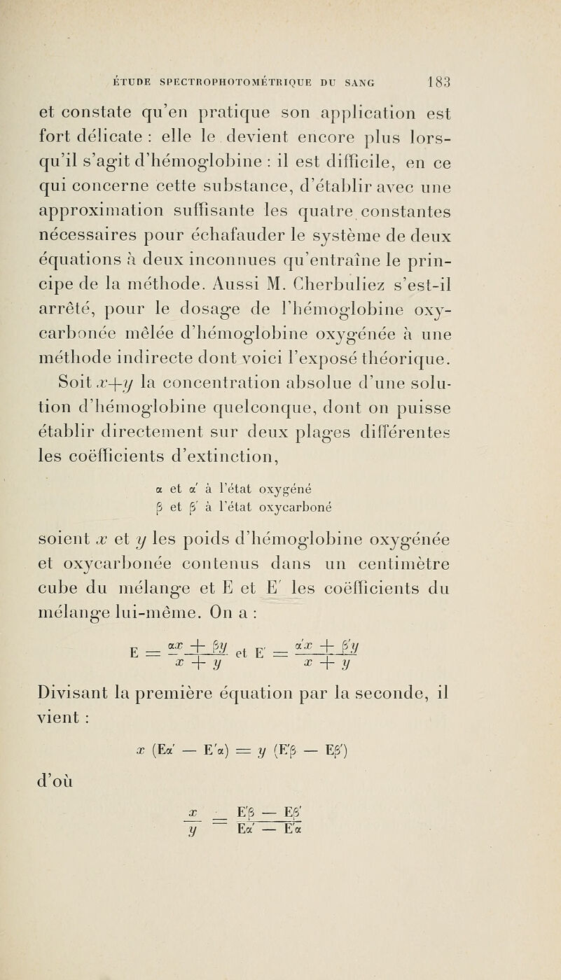 et constate qu'en pratique son application est fort délicate : elle le devient encore plus lors- qu'il s'agit d'hémoglobine : il est difficile, en ce qui concerne cette substance, d'établir avec une approximation suffisante les quatre constantes nécessaires pour échafauder le système de deux équations à deux inconnues qu'entraîne le prin- cipe de la méthode. Aussi M. Cherbuliez s'est-il arrêté, pour le dosage de l'hémoglobine oxy- carbonée mêlée d'hémoglobine oxygénée à une méthode indirecte dont voici l'exposé théorique. Soit x-\-y la concentration absolue d'une solu- tion d'hémoglobine quelconque, dont on puisse établir directement sur deux plages différentes les coefficients d'extinction, a et a' à l'état oxygéné p et ^ à Tétat oxycarboné soient x et y les poids d'hémoglobine oxygénée et oxycarbonée contenus dans un centimètre cube du mélange et E et E' les coefficients du mélange lui-même. On a : E _ gg? + fAj ^^ ^ _ g'j? + <py X + y X + y Divisant la première équation par la seconde, il vient : d'où X (Ea — E'a) = y (E'p — E^') _£_ _ E'(3 — E6' y Ea' — E'a