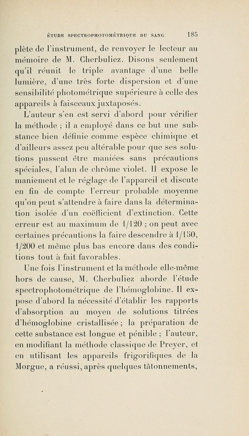 plète de l'instrument, de renvoyer le lecteur au mémoire de M. Gherbuliez. Disons seulement qu'il réunit le triple avantage d'une belle lumière, d'une très forte dispersion et d'une sensibilité photométrique supérieure à celle des appareils à faisceaux juxtaposés. L'auteur s'en est servi d'abord pour vérifier la méthode ; il a employé dans ce but une sub- stance bien définie comme espèce chimique et d'ailleurs assez peu altérable pour que ses solu- tions pussent être maniées sans précautions spéciales, l'alun de chrome violet. 11 expose le maniement et le rég-lag-e de l'appareil et discute en fin de compte l'erreur probable moyenne qu'on peut s'attendre à faire dans la détermina- tion isolée d'un coefficient d'extinction. Cette erreur est au maximum de 1/120 ; on peut avec certaines précautions la faire descendre à 1/150, 1/200 et même plus bas encore dans des condi- tions tout à fait favorables. Une fois l'instrument et la méthode elle-même hors de cause, M. Gherbuliez aborde l'étude spectrophotométrique de l'hémoglobine. Il ex- pose d'abord la nécessité d'établir les rapports d'absorption au moyen de solutions titrées d'héuioglobine cristallisée ; la préparation de cette substance est longue et pénible ; l'auteur, en modifiant la méthode classique de Preyer, et en utilisant les appareils frigorifiques de la Morgue, a réussi, après quelques tâtonnements.