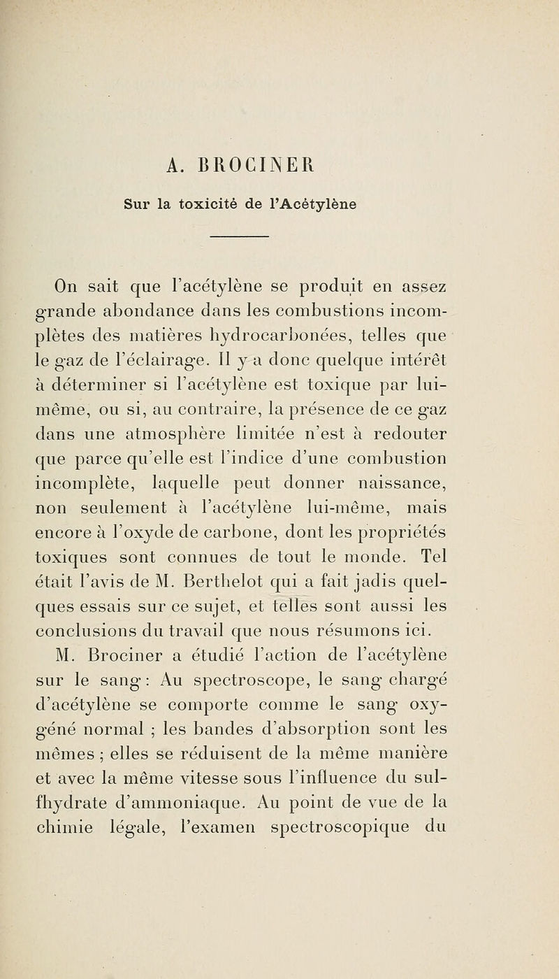 A. BROGINER Sur la toxicité de l'Acétylène On sait que l'acétylène se produit en assez grande abondance dans les combustions incom- plètes des matières hydrocarbonées, telles que le gaz de l'éclairage. H y a donc quelque intérêt à déterminer si l'acétylène est toxique par lui- même, ou si, au contraire, la présence de ce gaz dans une atmosphère limitée n'est à redouter que parce qu'elle est l'indice d'une combustion incomplète, laquelle peut donner naissance, non seulement à l'acétylène lui-même, mais encore à l'oxyde de carbone, dont les propriétés toxiques sont connues de tout le monde. Tel était l'avis de M. Berthelot qui a fait jadis quel- ques essais sur ce sujet, et telles sont aussi les conclusions du travail que nous résumons ici. M. Brociner a étudié l'action de l'acétylène sur le sang : Au spectroscope, le sang chargé d'acétylène se comporte comme le sang oxy- géné normal ; les bandes d'absorption sont les mêmes ; elles se réduisent de la même manière et avec la même vitesse sous l'influence du sul- fhydrate d'ammoniaque. Au point de vue de la chimie légale, l'examen spectroscopique du