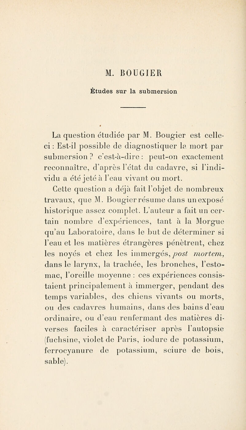 M. BOUGIER Études sur la submersion La question étudiée par M. Bougier est celle- ci : Est-il possible de diagnostiquer la mort par submersion ? c'est-à-dire : peut-on exactement reconnaître, d'après l'état du cadavre, si l'indi- vidu a été jeté à l'eau vivant ou mort. Cette question a déjà fait l'objet de nombreux travaux, que M. Bougier résume dans un exposé historique assez complet. L'auteur a fait un cer- tain nombre d'expériences, tant à la Morgue qu'au Laboratoire, dans le but de déterminer si l'eau et les matières étrangères pénètrent, chez les noyés et chez les immergés,/;o6:^ niortem, dans le larynx, la trachée, les bronches, l'esto- mac, l'oreille moyenne : ces expériences consis- taient principalement à immerger, pendant des temps variables, des chiens vivants ou morts, ou des cadavres humains, dans des bains d'eau ordinaire, ou d'eau renfermant des matières di- verses faciles à caractériser après l'autopsie (fuchsine, violet de Paris, iodure de potassium, ferrocyanure de potassium, sciure de bois, sable).