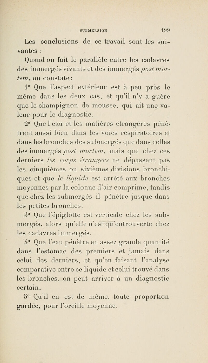 Les conclusions de ce travail sont les sui- vantes : Quand on fait le parallèle entre les cadavres des immergés vivants et des immergés post inoi^- tem, on constate : 1 Que l'aspect extérieur est à peu près le même dans les deux cas, et qu'il n'y a guère que le champignon de mousse, qui ait une va- leur pour le diagnostic. 2 Que l'eau et les matières étrangères pénè- trent aussi bien dans les voies respiratoires et dans les bronches des submergés que dans celles des immergés post mortem, mais que chez ces derniers les coiys étrangers ne dépassent pas les cinquièmes ou sixièmes divisions bronchi- ques et que le liquide est arrêté aux bronches moyennes par la colonne d'air comprimé, tandis que chez les submergés il pénètre jusque dans les petites bronches. 3*^ Que l'épiglotte est verticale chez les sub- mergés, alors qu'elle n'est qu'entrouverte chez les cadavres immergés. 4-^ Que l'eau pénètre en assez grande quantité dans l'estomac des premiers et jamais dans celui des derniers, et qu'en faisant l'analyse comparative entre ce liquide et celui trouvé dans les bronches, on peut arriver à un diagnostic certain. 5*^ Qu'il en est de même, toute proportion gardée, pour l'oreille moyenne.