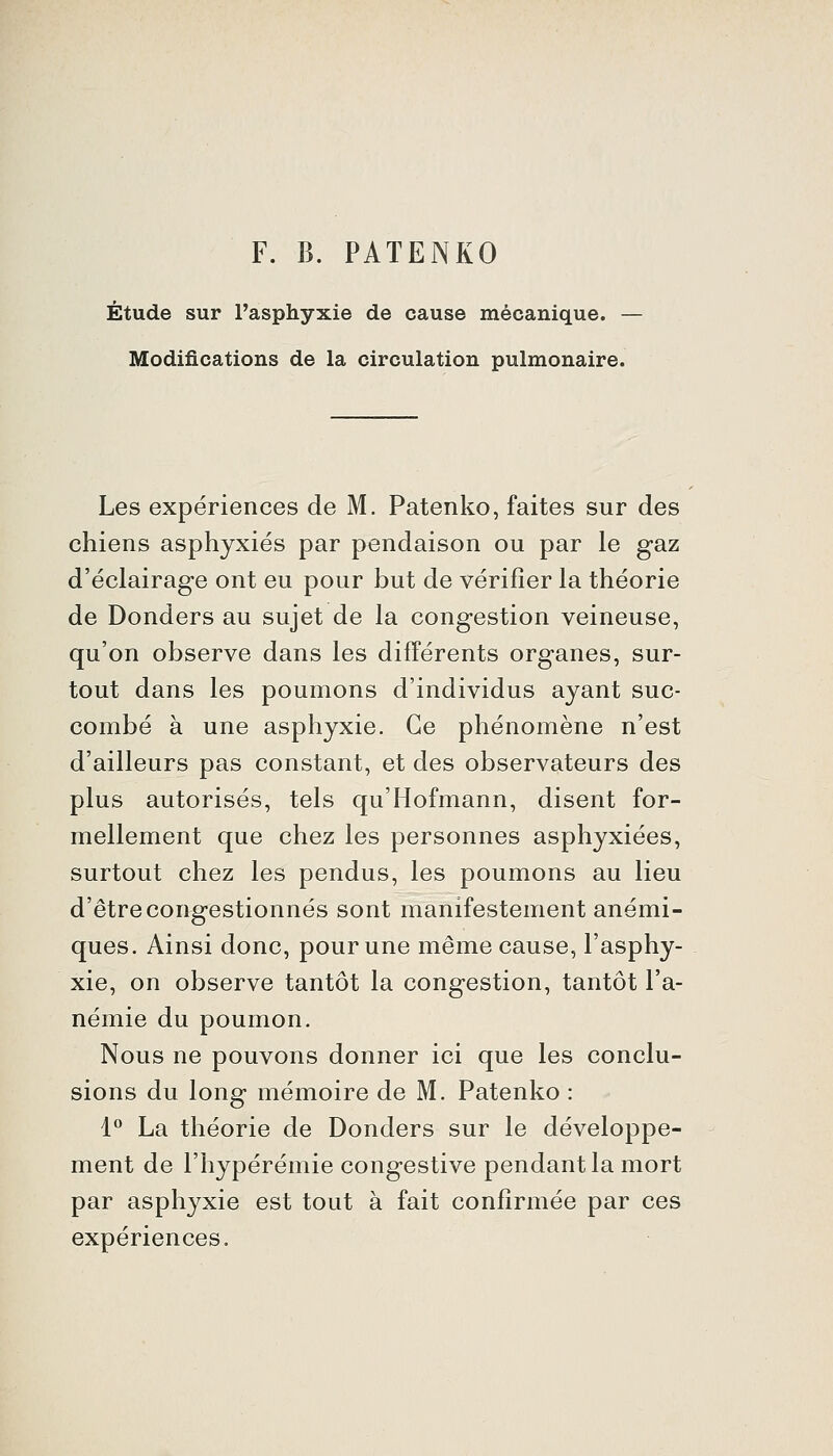 F. B. PATENKO Étude sur l'asphyxie de cause mécanique. - Modifications de la circulation pulmonaire. Les expériences de M. Patenko, faites sur des chiens asphyxiés par pendaison ou par le gaz d'éclairage ont eu pour but de vérifier la théorie de Donders au sujet de la congestion veineuse, qu'on observe dans les différents organes, sur- tout dans les poumons d'individus ayant suc- combé à une asphyxie. Ce phénomène n'est d'ailleurs pas constant, et des observateurs des plus autorisés, tels qu'Hofmann, disent for- mellement que chez les personnes asphyxiées, surtout chez les pendus, les poumons au lieu d'être congestionnés sont manifestement anémi- ques. Ainsi donc, pour une même cause, l'asphy- xie, on observe tantôt la congestion, tantôt l'a- némie du poumon. Nous ne pouvons donner ici que les conclu- sions du long mémoire de M. Patenko : 1 La théorie de Donders sur le développe- ment de l'hypérémie congestive pendant la mort par asphyxie est tout à fait confirmée par ces expériences.