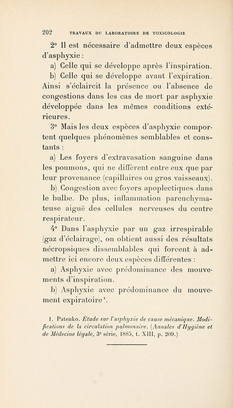 2^^ Il est nécessaire d'admettre deux espèces d'asphyxie : a) Celle qui se développe après l'inspiration. b) Celle qui se développe avant l'expiration. Ainsi s'éclaircit la présence ou l'absence de congestions dans les cas de mort par asphyxie développée dans les mêmes conditions exté- rieures. 3^ Mais les deux espèces d'asphyxie compor- tent quelques phénomènes semblables et cons- tants : a) Les foyers d'extravasation sanguine dans les poumons, qui ne diffèrent entre eux que par leur provenance (capillaires ou gros vaisseaux). b) Congestion avec foyers apoplectiques dans le bulbe. De plus, inflammation parenchyma- teuse aiguë des cellules nerveuses du centre respirateur. 4^^ Dans l'asphyxie par un gaz irrespirable (gaz d'éclairage), on obtient aussi des résultats nécropsiques dissemblables qui forcent à ad- mettre ici encore deux espèces différentes : a) Asphyxie avec prédominance des mouve- ments d'inspiration. b) Asphyxie avec prédominance du mouve- ment expiratoire*. 1. Patenko. Etude sur l'asphyxie de cause mécanique. Modi- fications de la circulation pulmonaire. [Annales d'Hygiène et de Médecine légale, 3« série, 1885, t. XIII, p. 209.)