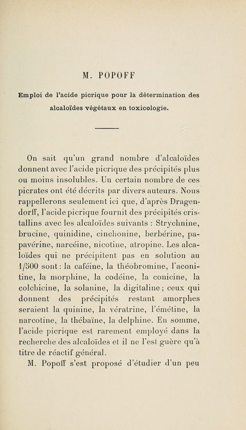 M. POPOFF Emploi de l'acide picrique pour la détermination des alcaloïdes végétaux en toxicologie. On sait qu'un grand nombre d'alcaloïdes donnent avec l'acide picrique des précipités plus ou moins insolubles. Un certain nombre de ces picrates ont été décrits par divers auteurs. Nous rappellerons seulement ici que, d'après Dragen- dorff, l'acide picrique fournit des précipités cris- tallins avec les alcaloïdes suivants : Strychnine, brucine, quinidine, cinchonine, berbérine, pa- pavérine, narcéine, nicotine, atropine. Les alca- loïdes qui ne précipitent pas en solution au 1/500 sont: la caféine, la théobromine, Taconi- tine, la morphine, la codéine, la conicine, la colchicine, la solanine, la digitaline ; ceux qui donnent des précipités restant amorphes seraient la quinine, la vératrine, l'émétine, la narcotine, la thébaïne, la delphine. En somme, l'acide picrique est rarement emplo3''é dans la recherche des alcaloïdes et il ne l'est guère qu'à titre de réactif général. M. Popoff s'est proposé d'étudier d'un peu