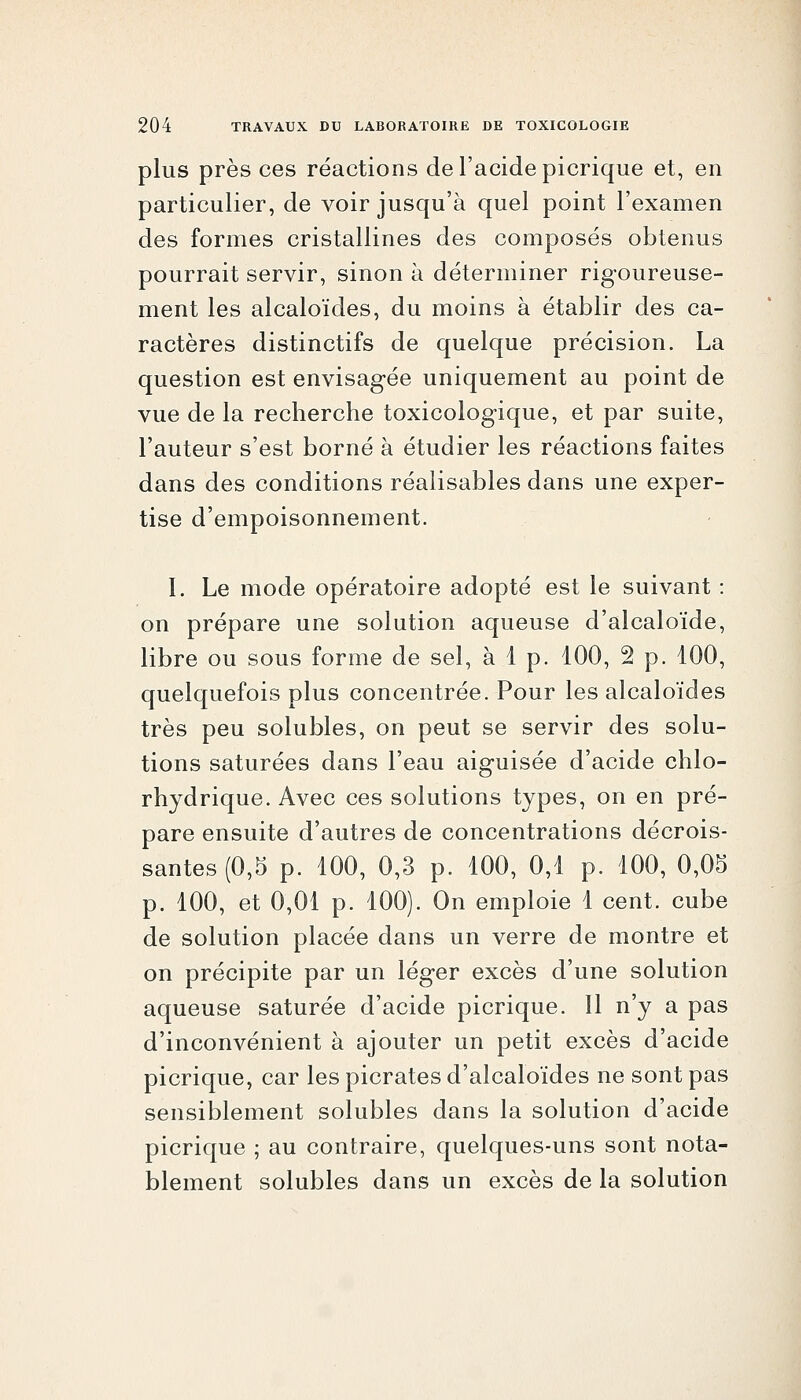 plus près ces réactions de l'acide picrique et, en particulier, de voir jusqu'à quel point l'examen des formes cristallines des composés obtenus pourrait servir, sinon à déterminer rigoureuse- ment les alcaloïdes, du moins à établir des ca- ractères distinctifs de quelque précision. La question est envisagée uniquement au point de vue de la recherche toxicologique, et par suite, l'auteur s'est borné à étudier les réactions faites dans des conditions réalisables dans une exper- tise d'empoisonnement. I. Le mode opératoire adopté est le suivant : on prépare une solution aqueuse d'alcaloïde, libre ou sous forme de sel, à 1 p. 100, 2 p. 100, quelquefois plus concentrée. Pour les alcaloïdes très peu solubles, on peut se servir des solu- tions saturées dans l'eau aiguisée d'acide chlo- rhydrique. Avec ces solutions types, on en pré- pare ensuite d'autres de concentrations décrois- santes (0,5 p. 100, 0,3 p. 100, 0,1 p. 100, 0,05 p. 100, et 0,01 p. 100). On emploie 1 cent, cube de solution placée dans un verre de montre et on précipite par un léger excès d'une solution aqueuse saturée d'acide picrique. Il n'y a pas d'inconvénient à ajouter un petit excès d'acide picrique, car les picrates d'alcaloïdes ne sont pas sensiblement solubles dans la solution d'acide picrique ; au contraire, quelques-uns sont nota- blement solubles dans un excès de la solution