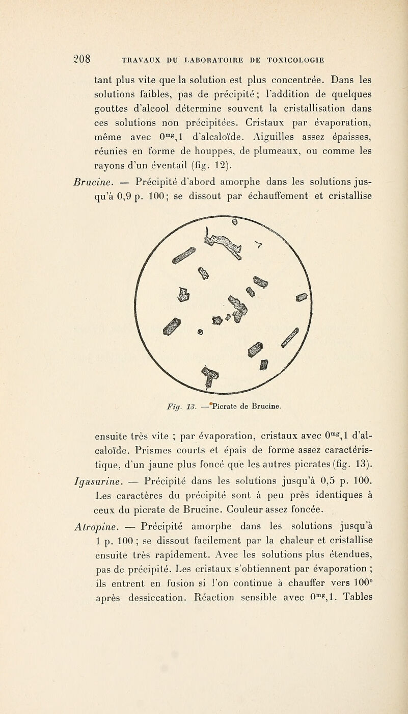 tant plus vite que la solution est plus concentrée. Dans les solutions faibles, pas de précipité ; l'addition de quelques gouttes d'alcool détermine souvent la cristallisation dans ces solutions non précipitées. Cristaux par évaporation, même avec 0™^,! d'alcaloïde. Aiguilles assez épaisses, réunies en forme de houppes, de plumeaux, ou comme les rayons d'un éventail (fig. 12). Brucine. — Précipité d'abord amorphe dans les solutions jus- qu'à 0,9 p. 100; se dissout par échauffement et cristallise Fig. 13- —Picrate de Brucine. ensuite très vite ; par évaporation, cristaux avec 0™^, 1 d'al- caloïde. Pinsmes courts et épais de forme assez caractéris- tique, d'un jaune plus foncé que les autres picrates (fig. 13). Igasurine. — Précipité dans les solutions jusqu'à 0,5 p. 100. Les caractères du précipité sont à peu près identiques à ceux du picrate de Brucine. Couleur assez foncée. Atropine. — Précipité amorphe dans les solutions jusqu'à 1 p. 100 ; se dissout facilement par la chaleur et cristallise ensuite très rapidement. Avec les solutions plus étendues, pas de précipité. Les cristaux s'obtiennent par évaporation ; ils entrent en fusion si l'on continue à chauffer vers 100 après dessiccation. Réaction sensible avec 0^, 1. Tables