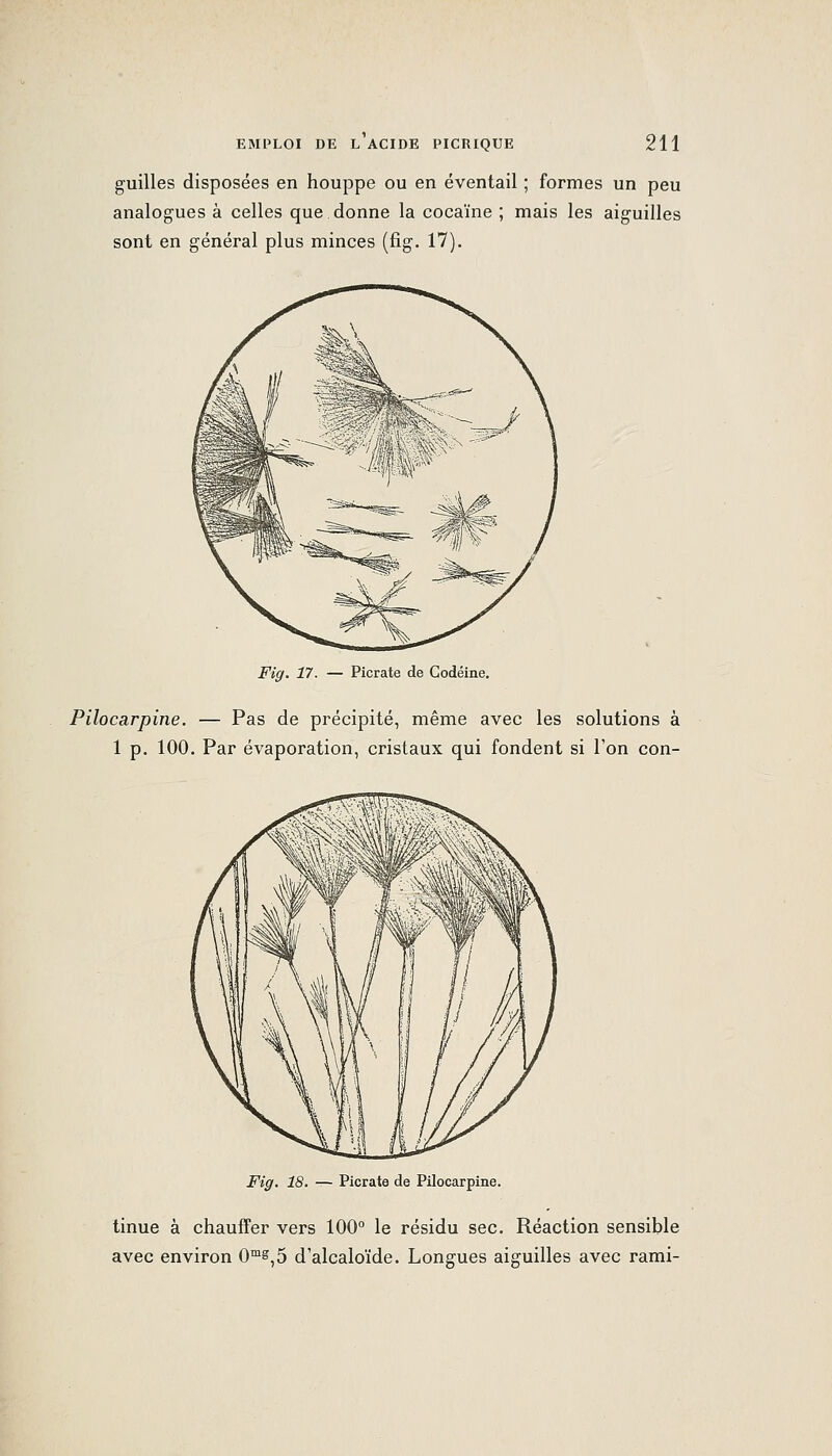 guilles disposées en houppe ou en éventail ; formes un peu analogues à celles que donne la cocaïne ; mais les aiguilles sont en général plus minces (fig. 17). Fig. 17. — Picrate de Codéine. Pilocarpine. — Pas de précipité, même avec les solutions à 1 p. 100. Par évaporation, cristaux qui fondent si Ton con- Fig. 18. — Picrate de Pilocarpine. tinue à chauffer vers 100° le résidu sec. Réaction sensible avec environ 0™s^5 d'alcaloïde. Longues aiguilles avec rami-