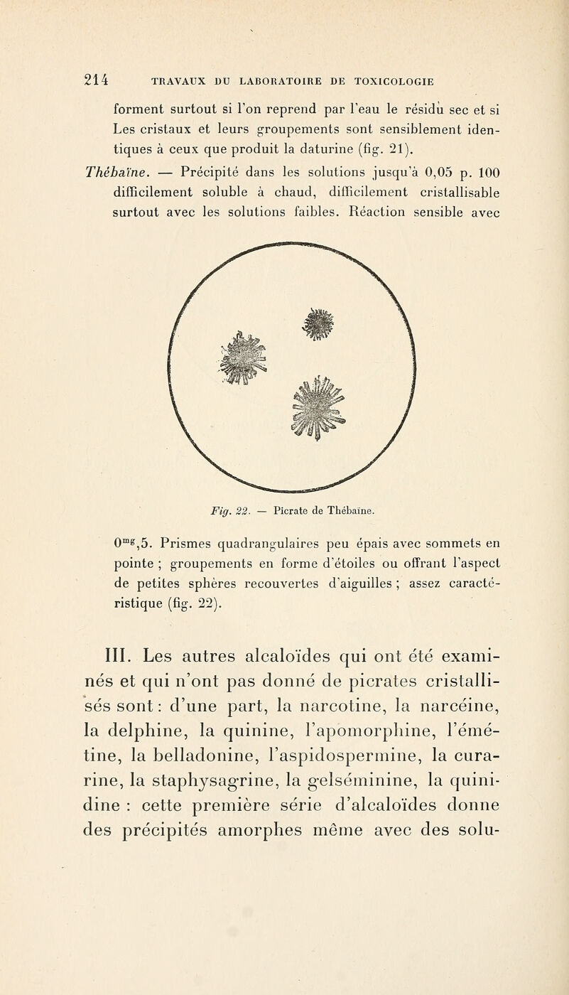 forment surtout si l'on reprend par l'eau le résidu sec et si Les cristaux et leurs groupements sont sensiblement iden- tiques à ceux que produit la daturine (fig-. 21). Thébaïne. — Précipité dans les solutions jusqu'à 0,05 p. 100 difficilement soluble à chaud, difficilement cristallisable surtout avec les solutions faibles. Réaction sensible avec Fig. 22- — Picrate de Thébaïne. 0^,5. Prismes quadrangulaires peu épais avec sommets en pointe ; groupements en forme d'étoiles ou offrant l'aspect de petites sphères recouvertes d'aiguilles ; assez caracté- ristique (fig. 22). III. Les autres alcaloïdes qui ont été exami- nés et qui n'ont pas donné de picrates cristalli- sés sont : d'une part, la narcotine, la narcéine, la delphine, la quinine, l'apomorpliine, l'émé- tine, la belladonine, l'aspidospermine, la cura- rine, la staphysag-rine, la gelséminine, la quini- dine : cette première série d'alcaloïdes donne des précipités amorphes même avec des solu-