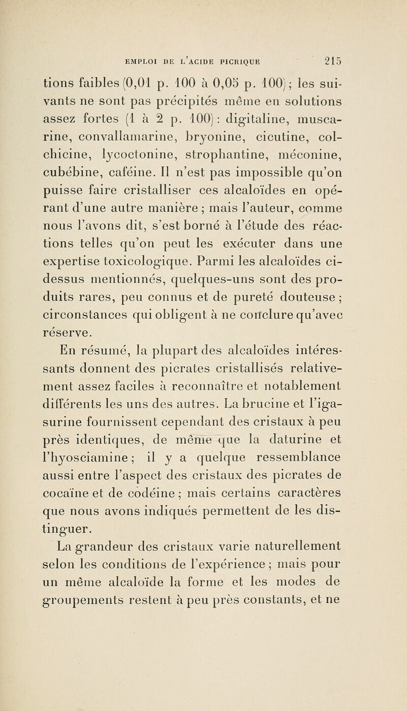 tions faibles (0,01 p. 100 à 0,05 p. 100); les sui- vants ne sont pas précipités même en solutions assez fortes (1 à 2 p. 100) : digitaline, musca- rine, convallamarine, bryonine, cicutine, col- chicine, lycoctonine, strophantine, méconine, cubébine, caféine. Il n'est pas impossible qu'on puisse faire cristalliser ces alcaloïdes en opé- rant d'une autre manière ; mais l'auteur, comme nous l'avons dit, s'est borné à l'étude des réac- tions telles qu'on peut les exécuter dans une expertise toxicologique. Parmi les alcaloïdes ci- dessus mentionnés, quelques-uns sont des pro- duits rares, peu connus et de pureté douteuse ; circonstances qui obligent à ne conclure qu'avec réserve. En résumé, la plupart des alcaloïdes intéres- sants donnent des picrates cristallisés relative- ment assez faciles à reconnaître et notablement différents les uns des autres. Labrucine et l'iga- surine fournissent cependant des cristaux à peu près identiques, de même que la daturine et l'hyosciamine ; il y a quelque ressemblance aussi entre l'aspect des cristaux des picrates de cocaïne et de codéine ; mais certains caractères que nous avons indiqués permettent de les dis- tinguer. La grandeur des cristaux varie naturellement selon les conditions de l'expérience ; mais pour un même alcaloïde la forme et les modes de groupements restent à peu près constants, et ne