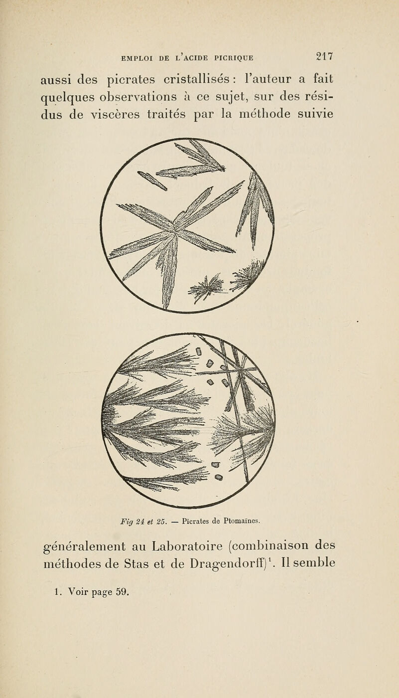 aussi des picrates cristallisés : l'auteur a fait quelques observations à ce sujet, sur des rési- dus de viscères traités par la méthode suivie Fig 2â et 25. — Picrates de Ptomaïnes. généralement au Laboratoire (combinaison des méthodes de Stas et de Dragendorff)'. Il semble 1. Voir page 59.