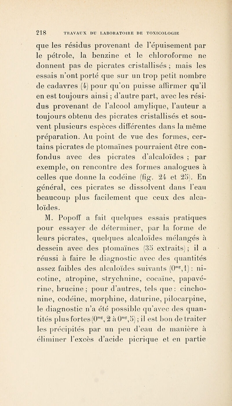 que les résidus provenant de l'épuisement par le pétrole, la benzine et le chloroforme ne donnent pas de picrates cristallisés ; mais les essais n'ont porté que sur un trop petit nombre de cadavres (4) pour qu'on puisse affirmer qu'il en est toujours ainsi ; d'autre part, avec les rési- dus provenant de l'alcool amylique, l'auteur a toujours obtenu des picrates cristallisés et sou- vent plusieurs espèces différentes dans la même préparation. Au point de vue des formes, cer- tains picrates de ptomaïnes pourraient être con- fondus avec des picrates d'alcaloïdes ; par exemple, on rencontre des formes analogues à celles que donne la codéine (fîg. 24 et 25). En général, ces picrates se dissolvent dans l'eau beaucoup plus facilement que ceux des alca- loïdes. M. Popoff a fait quelques essais pratiques pour essa3^er de déterminer, par la forme de leurs picrates, quelques alcaloïdes mélangés à dessein avec des ptomaïnes (3o extraits) ; il a réussi à faire le diag-nostic avec des quantités assez faibles des alcaloïdes suivants (O,!) : ni- cotine, atropine, strychnine, cocaïne, papavé- rine, brucine ; pour d'autres, tels que : cincho- nine, codéine, morphine, daturine, pilocarpine, le diagnostic n'a été possible qu'avec des quan- tités plus fortes (0^ 2 àO'^^S) ; il est bon de traiter les précipités par un peu d'eau de manière à éliminer l'excès d'acide picrique et en partie