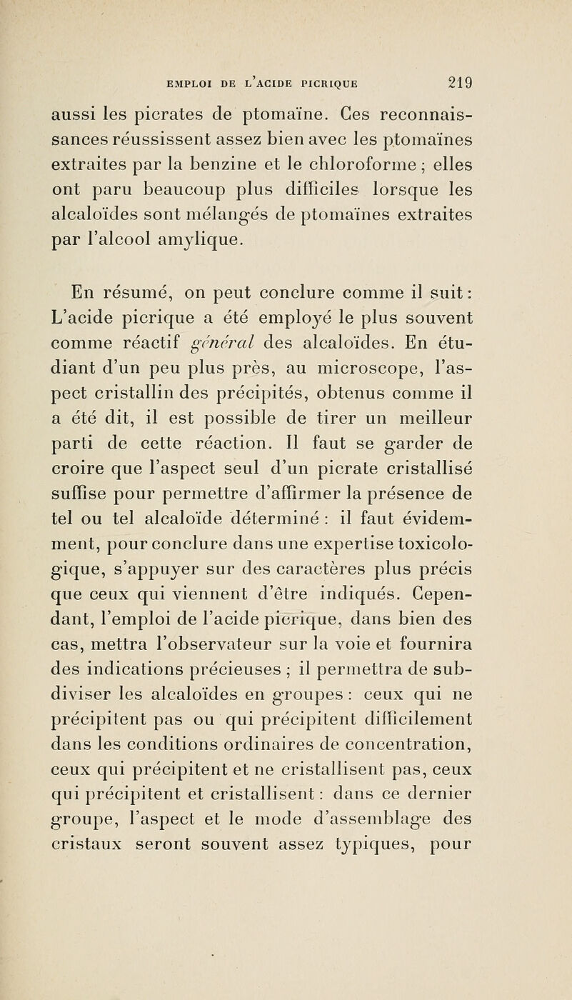 aussi les picrates de ptomaïne. Ces reconnais- sances réussissent assez bien avec les ptomaïnes extraites par la benzine et le chloroforme ; elles ont paru beaucoup plus difficiles lorsque les alcaloïdes sont mélang-és de ptomaïnes extraites par l'alcool amylique. En résumé, on peut conclure comme il suit : L'acide picrique a été employé le plus souvent comme réactif général des alcaloïdes. En étu- diant d'un peu plus près, au microscope, l'as- pect cristallin des précipités, obtenus comme il a été dit, il est possible de tirer un meilleur parti de cette réaction. Il faut se garder de croire que l'aspect seul d'un picrate cristallisé suffise pour permettre d'affirmer la présence de tel ou tel alcaloïde déterminé : il faut évidem- ment, pour conclure dans une expertise toxicolo- gique, s'appuyer sur des caractères plus précis que ceux qui viennent d'être indiqués. Cepen- dant, l'emploi de l'acide picrique, dans bien des cas, mettra l'observateur sur la voie et fournira des indications précieuses ; il permettra de sub- diviser les alcaloïdes en groupes : ceux qui ne précipitent pas ou qui précipitent difficilement dans les conditions ordinaires de concentration, ceux qui précipitent et ne cristallisent pas, ceux qui précipitent et cristallisent : dans ce dernier groupe, l'aspect et le mode d'assemblage des cristaux seront souvent assez typiques, pour