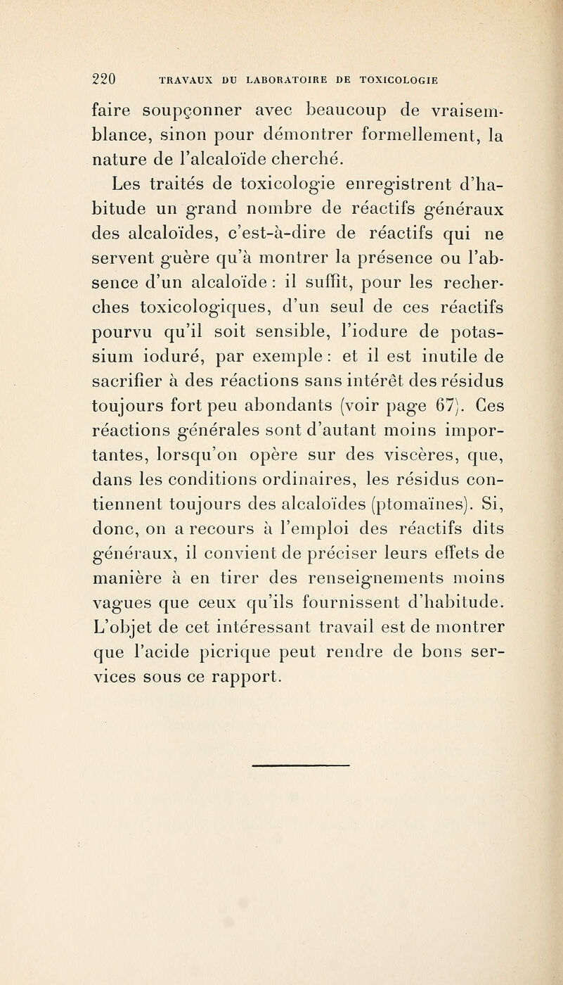 faire soupçonner avec beaucoup de vraisem- blance, sinon pour démontrer formellement, la nature de l'alcaloïde cherché. Les traités de toxicologie enregistrent d'ha- bitude un grand nombre de réactifs généraux des alcaloïdes, c'est-à-dire de réactifs qui ne servent guère qu'à montrer la présence ou l'ab- sence d'un alcaloïde : il suffît, pour les recher- ches toxicologiques, d'un seul de ces réactifs pourvu qu'il soit sensible, l'iodure de potas- sium ioduré, par exemple : et il est inutile de sacrifier à des réactions sans intérêt des résidus toujours fort peu abondants (voir page 67). Ces réactions générales sont d'autant moins impor- tantes, lorsqu'on opère sur des viscères, que, dans les conditions ordinaires, les résidus con- tiennent toujours des alcaloïdes (ptomaïnes). Si, donc, on a recours à l'emploi des réactifs dits généraux, il convient de préciser leurs effets de manière à en tirer des renseignements moins vagues que ceux qu'ils fournissent d'habitude. L'objet de cet intéressant travail est de montrer que l'acide picrique peut rendre de bons ser- vices sous ce rapport.