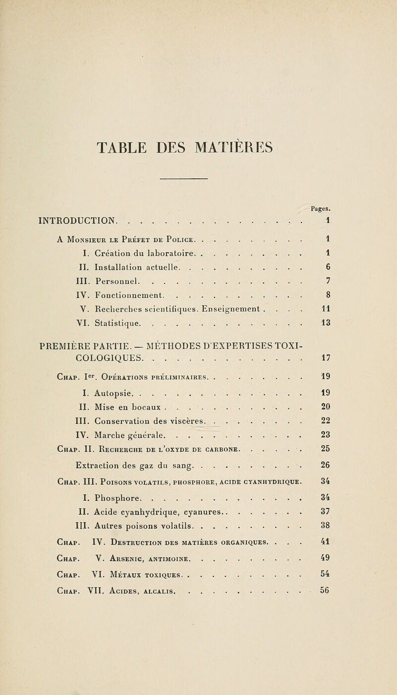 TABLE DES MATIERES Pages. INTRODUCTION 1 A Monsieur le Préfet de Police 1 I. Création du laboratoire 1 II. Installation actuelle 6 III. Personnel 7 IV. Fonctionnement 8 V. Recherches scientifiques. Enseignement .... 11 VI. Statistique 13 PREMIÈRE PARTIE. — MÉTHODES D'EXPERTISES TOXI- COLOGIQUES 17 Chap. I^. Opérations préliminaires 19 I. Autopsie 19 II. Mise en bocaux 20 III. Conservation des viscères 22 IV. Marche générale 23 Chap. II. Recherche de l'oxyde de carbone 25 Extraction des gaz du sang 26 Chap. III. Poisons volatils, phosphore, acide cyanhydrique. 34 I. Phosphore 34 II. Acide cyanhydrique, cyanures 37 III. Autres poisons volatils 38 Chap. IV. Destruction des matières organiques. ... 41 Chap. V. Arsenic, antimoine. 49 Chap. VI. Métaux toxiques 54 Chap. VII. Acides, alcalis. 56