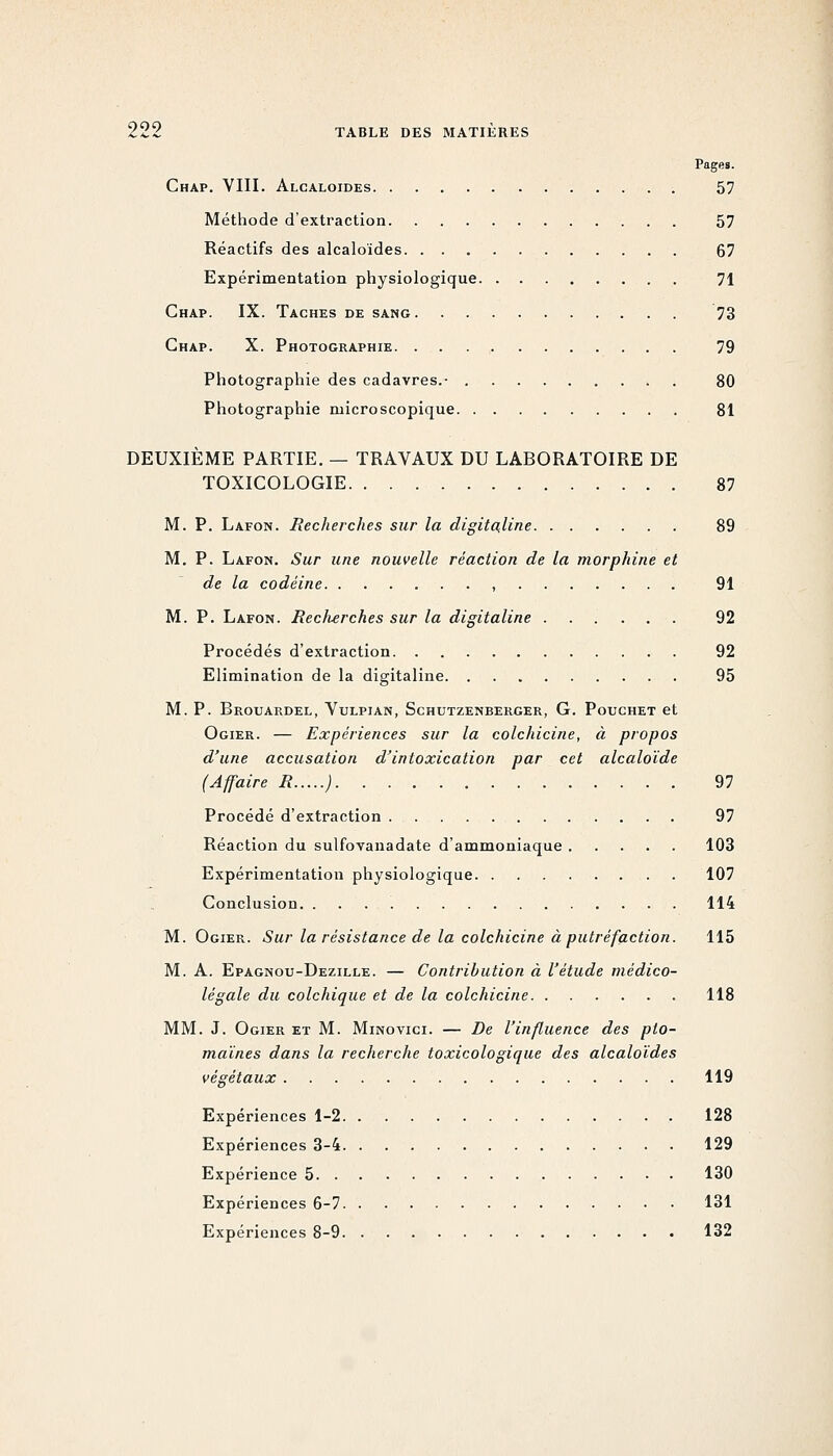 Chap. VIII. Alcaloïdes 57 Méthode d'extraction 57 Réactifs des alcaloïdes 67 Expérimentation physiologique 71 Chap. IX. Taches de sang 73 Chap. X. Photographie 79 Photographie des cadavres.- 80 Photographie microscopique 81 DEUXIÈME PARTIE. — TRAVAUX DU LABORATOIRE DE TOXICOLOGIE 87 M. P. Lafon. Recherches sur la digita,line 89 M. P. Lafon. Sur une nouvelle réaction de la morphine et de la codéine , 91 M. P. Lafon. Eec/ierches sur la digitaline 92 Procédés d'extraction 92 Elimination de la digitaline 95 M. P. Brouardel, Vulpian, Schutzenberger, g. Pouchet et Ogier. — Expériences sur la colchicine, à propos d'une accusation d'intoxication par cet alcaloïde (Affaire R ; 97 Procédé d'extraction 97 Réaction du sulfovanadate d'ammoniaque 103 Expérimentation physiologique 107 Conclusion 114 M. Ogier. Sur la résistance de la colchicine à putréfaction. 115 M. A. Epagnou-Dezille. — Contribution à l'étude médico- légale du colchique et de la colchicine 118 MM. J. Ogier et M. Minovici. — De l'influence des pto- maïnes dans la recherche toxicologique des alcaloïdes végétaux 119 Expériences 1-2 128 Expériences 3-4 129 Expérience 5 130 Expériences 6-7 131 Expériences 8-9 132