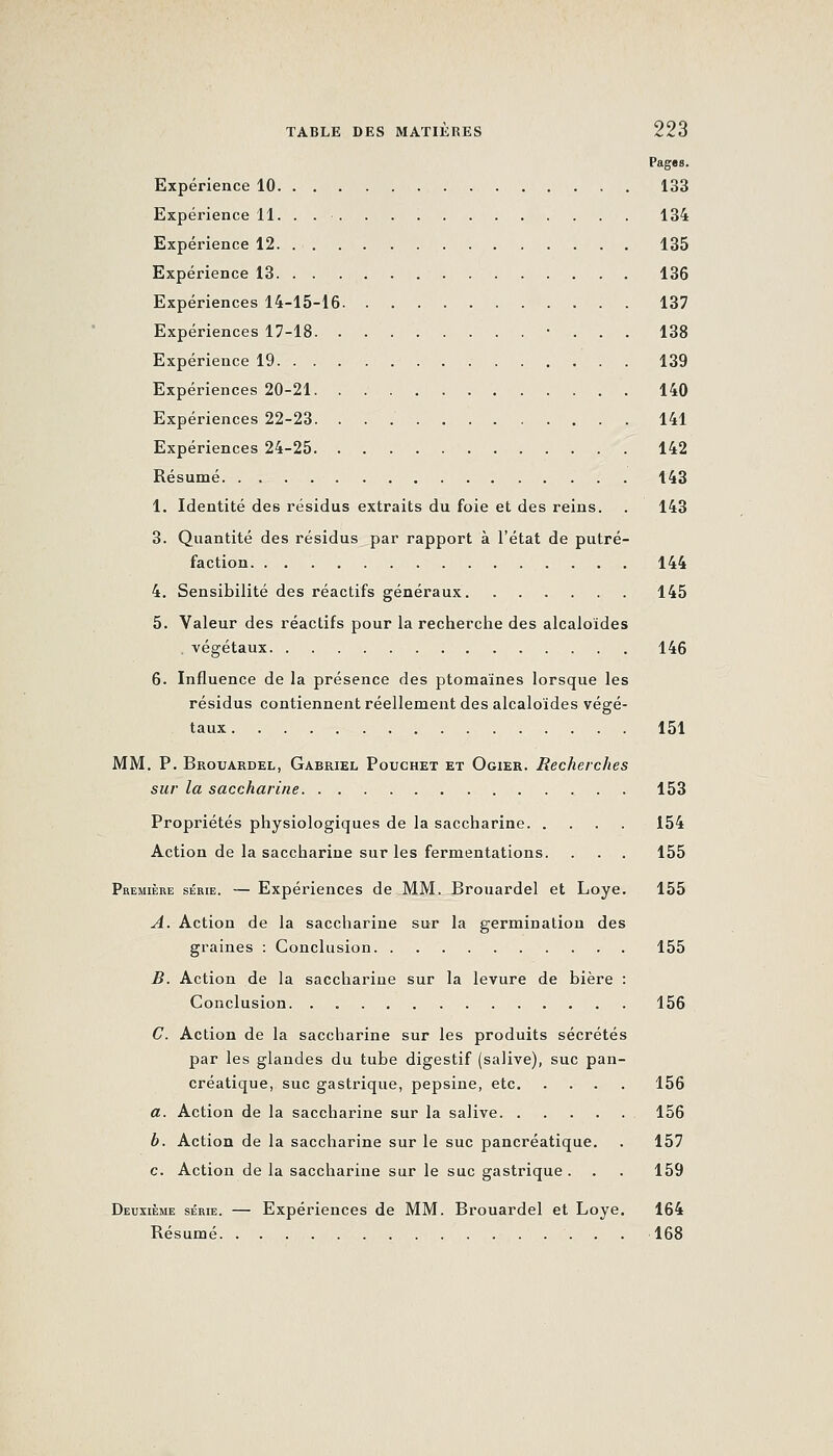 Pages. Expérience 10 133 Expérience 11. 134 Expérience 12 135 Expérience 13 136 Expériences 14-15-16 137 Expériences 17-18 • . . . 138 Expérience 19 139 Expériences 20-21 140 Expériences 22-23. 141 Expériences 24-25 142 Résumé 143 1. Identité des résidus extraits du foie et des reins. . 143 3. Quantité des résidus par rapport à l'état de putré- faction 144 4. Sensibilité des réactifs généraux 145 5. Valeur des réactifs pour la recherche des alcaloïdes , végétaux 146 6. Influence de la présence des ptomaïnes lorsque les résidus contiennentréellemeut des alcaloïdes végé- taux 151 MM. P. Brouardel, Gabriel Pouchet et Ogier. Recherches sur la saccharine 153 Propriétés physiologiques de la saccharine 154 Action de la saccharine sur les fermentations. . . . 155 Première série. — Expéi'iences de MM. Brouardel et Loye. 155 A. Action de la saccharine sur la germination des graines : Conclusion 155 B. Action de la saccharine sur la levure de bière : Conclusion. . 156 C. Action de la saccharine sur les produits sécrétés par les glandes du tube digestif (salive), suc pan- créatique, suc gastrique, pepsine, etc 156 a. Action de la saccharine sur la salive 156 b. Action de la saccharine sur le suc pancréatique. . 157 c. Action de la saccharine sur le suc gastrique. . . 159 Deuxième série. — Expériences de MM. Brouardel et Loye. 164 Résumé 168