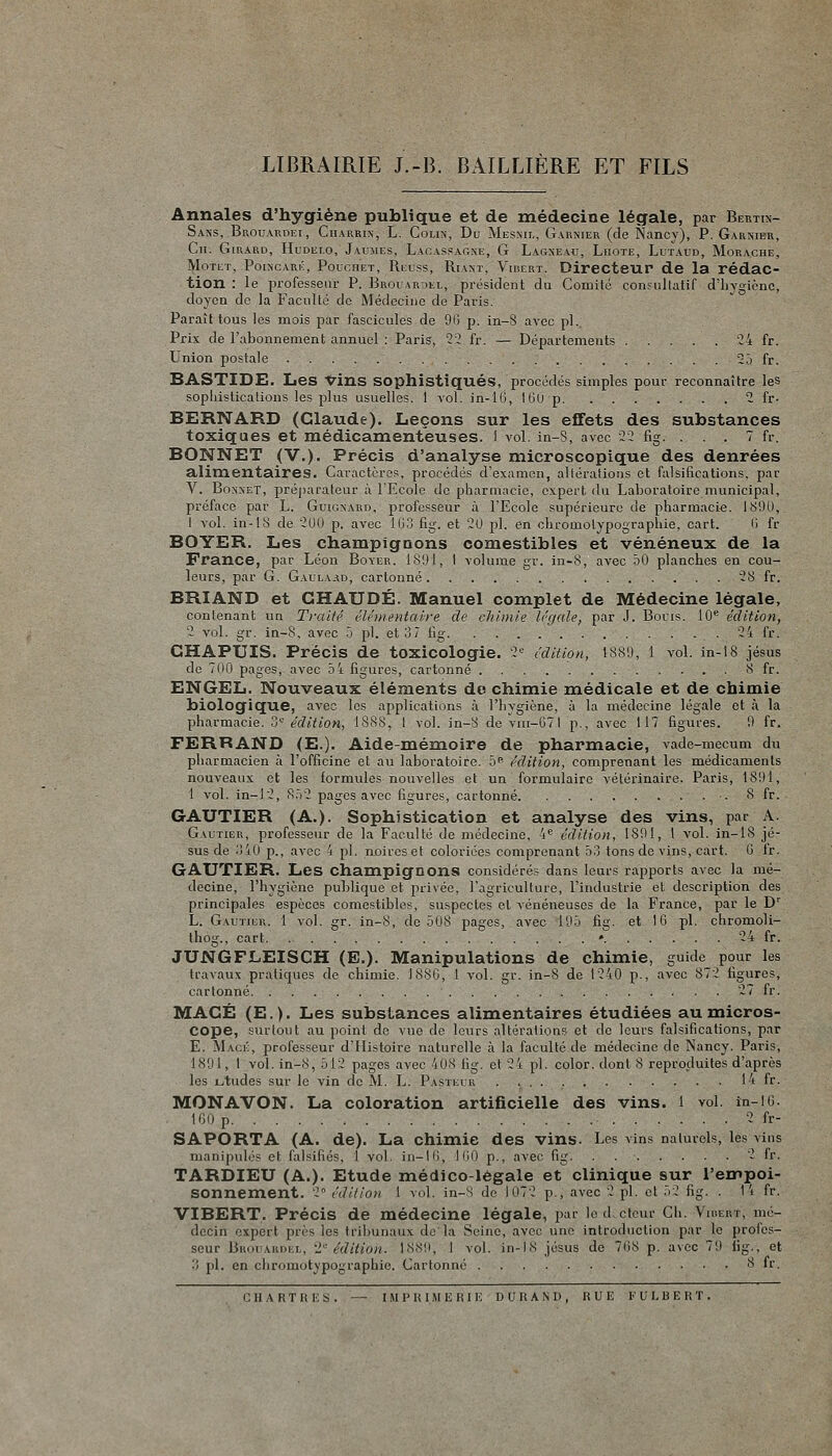 LIBRAIRIE J.-B. BAILLIÈRE ET FILS Annales d'hygiène publique et de médecine légale, par Bertin- Sans, Brouardei, Ciiarrix, L. Coli:^, Du Mesnil, Garnier (de Nancy), P. Garnier, Cn. Girard, Hudelo, Jaumes, Lacaspagne, G Lagneau, Liiote, Lutaud, Morache, Motet, Poiscari':, Poucîiet, Ricuss, Ria^t, Viiiert. Directeur de la rédac- tion : le professeur P. Brol:ar:>ei., président du Comité consultatif d'iiygiènc, doyen de la Faculté de Médecine de Paris. Paraît tous les mois par fascicules de 90 p. in-8 avec pi. Prix de l'abonnement annuel : Paris, 22 fr. — Départements 24 fr. Union postale 25 fr. BASTIDE. Les vins sophistiqués, procédés simples pour reconnaître les sophistications les plus usuelles. I vol. in-lG, IGO p 2 fr- BERNARD (Claude). Leçons sur les effets des substances toxiques et médicamenteuses. 1 vol. in-S, avec 22 fig. . . . 7 fr. BONNET (V.). Précis d'analyse microscopique des denrées alimentaires. Caractères, procédés d'examen, altérations et falsifications, par V. Bonxet, préjKU'ateur à l'Ecole de pharmacie, expert du Laboratoire municipal, préface par L. Guigxard, professeur à l'Ecole supérieure de pharmacie. 1^90, 1 vol. in-18 de 200 p. avec 103 fig. et 20 pi. en chromotypographie, cart. 0 fr BOYER. Les champignons comestibles et vénéneux de la France, par Léon Bover. 1891, I volume gr. in-8, avec oO planches en cou- leurs, par G. Gaulaad, cartonné 28 fr. BRIAND et CHAUDE. Manuel complet de Médecine légale, contenant un Traité élémentaire de chimie légale, par J. Bouis. 10^ édition, 2 vol. gr. in-8, avec 5 pi. et 3 7 tig 24 fr. CHAPUIS. Précis de toxicologie. 2 édition, 1889, 1 vol. in-18 jésus de 700 pages, avec 5 4 figures, cartonné 8 fr. ENGEL. Nouveaux éléments de chimie médicale et de chimie biologique, avec les applications à l'hygiène, à la médecine légale et à la pharmacie. 3'-' édition, 1888, I vol. in-8 de yiu-li71 p., avec 117 figui'es. 9 fr. FERRAND (E.). Aide-mémoire de pharmacie, vade-mecum du pharmacien à l'officine et au laboratoire. 5^ édition, comprenant les médicaments nouveaux et les formules nouvelles et un formulaire vétérinaire. Paris, 1891, 1 vol. in-12, 852 pages avec figures, cartonné 8 fr. GAUTIER (A.). Sophistication et analyse des vins, par A. Gautier, professeur de la Faculté de médecine, -i^ édition, 1891, 1 vol. in-18 Jé- sus de 3i0 p., avec 4 pi. noires et coloriées comprenant 53 tons de vins, cart. G ir. GAUTIER. Les champignons considérés dans leurs rapports avec la mé- decine, l'hygiène publique et privée, l'agriculture, l'industrie et description des principales espèces comestibles, suspectes et vénéneuses de la France, par le D'' L. Gautier. 1 vol. gr. in-8, de 508 pages, avec 195 fig. et IG pi. chromoli- thog., cart * 24 fr. JUNGFLEISCH (E.). Manipulations de chimie, guide pour les travaux pratiques de chimie. 1880, 1 vol. gr. in-8 de 1240 p., avec 872 figures, cartonné 27 fr. MACÉ (E.). Les substances alimentaires étudiées au micros- cope, surtout au point de vue de leurs altérations et de leurs falsifications, par E. Macé, professeur d'Histoire naturelle à la faculté de médecine de Nancy. Paris, 1891, I vol. in-8, 512 pages avec 408 lig. et 24 pi. color. dont 8 reproduites d'après les L,tudes sur le vin do M. L. Pastei ii 14 fr. MONAVON. La coloration artificielle des vins. 1 vol. in-IG. 100 p 2 fr- SAPORTA (A. de). La chimie des vins. Les vins naturels, les vins manipulés et falsifiés, 1 vol. in-10, 100 p., avec fig. . 2 fr. TARDIEU (A.). Etude médico-légale et clinique sur l'empoi- sonnement. 2 édition 1 vol. in-^ de Iu72 p., avec 2 pi. et 52 fig. . li fr. VIBERT. Précis de médecine légale, par ledctcur Ch. Vusert, mé- decin expert près les tri])unaux de'la Seine, avec une introduction par le profes- seur Brouaudel, l édition. 1889, 1 vol. in-IN Jésus de 708 p. avec 79 fig., et 3 pi. en chromotypographie. Cartonné 8 fr.