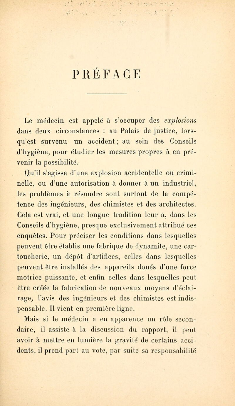 PRÉFACE Le médecin est appelé à s'occuper des explosions dans deux circonstances : au Palais de justice, lors- qu'est survenu un accident ; au sein des Conseils d'hygiène, pour étudier les mesures propres à en pré- venir la possibilité. Qu'il s'agisse d'une explosion accidentelle ou crimi- nelle, ou d'une autorisation à donner à un industriel, les problèmes à résoudre sont surtout de la compé- tence des ingénieurs, des chimistes et des architectes. Cela est vrai, et une longue tradition leur a, dans les Conseils d'hygiène, presque exclusivement attribué ces enquêtes. Pour préciser les conditions dans lesquelles peuvent être établis une fabrique de dynamite, une car- toucherie, un dépôt d'artifices, celles dans lesquelles peuvent être installés des appareils doués d'une force motrice puissante, et enfin celles dans lesquelles peut être créée la fabrication de nouveaux moyens d'éclai- rage^ l'avis des ingénieurs et des chimistes est indis- pensable. Il vient en première ligne. Mais si le médecin a en apparence un rôle secon- daire, il assiste à la discussion du rapport, il peut avoir à mettre en lumière la gravité de certains acci- dents, il prend part au vote, par suite sa responsabilité