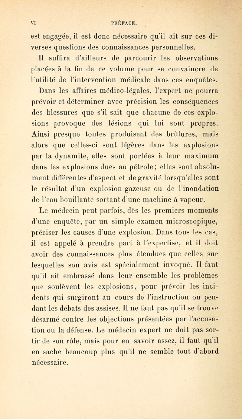 est engagée, il est donc nécessaire qu'il ait sur ces di- verses questions des connaissances personnelles. Il suffira d'ailleurs de parcourir les observations placées à la fin de ce volume pour se convaincre de l'utilité de l'intervention médicale dans ces enquêtes. Dans les affaires médico-légales, l'expert ne pourra prévoir et déterminer avec précision les conséquences des blessures que s'il sait que chacune de ces explo- sions provoque des lésions qui lui sont propres. Ainsi presque toutes produisent des brûlures, mais alors que celles-ci sont légères dans les explosions par la dynamite, elles sont portées à leur maximum dans les explosions dues au pétrole; elles sont absolu- ment différentes d'aspect et de gravité lorsqu'elles sont le résultat d'un explosion gazeuse ou de l'inondation de l'eau bouillante sortant d'une machine à vapeur. Le médecin peut parfois, dès les premiers moments d'une enquête, par un simple examen microscopique, préciser les causes d'une explosion. Dans tous les cas, il est appelé à prendre part à Texpertise, et il doit avoir des connaissances plus étendues que celles sur lesquelles son avis est spécialement invoqué. Il faut qu'il ait embrassé dans leur ensemble les problèmes que soulèvent les explosions, pour prévoir les inci- dents qui surgiront au cours de l'instruction ou pen- dant les débats des assises. Il ne faut pas qu'il se trouve désarmé contre les objections présentées par l'accusa- tion ou la défense. Le médecin expert ne doit pas sor- tir de son rôle, mais pour en savoir assez, il faut qu'il en sache beaucoup plus qu'il ne semble tout d'abord nécessaire.