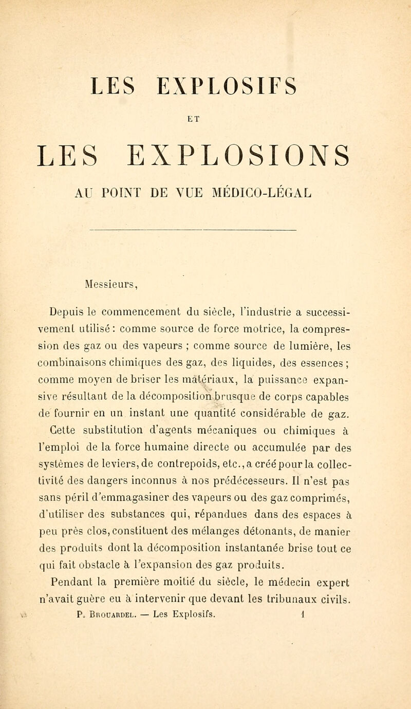 LES EXPLOSIFS ET LES EXPLOSIONS AU POINT DE VUE MÉDICO-LÉGAL Messieurs, Depuis le commencement du siècle, l'industrie a successi- vement utilisé: comme source de force motrice, la compres- sion des gaz ou des vapeurs ; comme source de lumière, les combinaisons chimiques des gaz, des liquides, des essences; comme moyen de briser les matériaux, la puissance expan- sive résultant de la décomposition brusque de corps capables de fournir en un instant une quantité considérable de gaz. Celte substitution d'agents mécaniques ou chimiques à l'emploi de la force humaine directe ou accumulée par des systèmes de leviers, de contrepoids, etc.,acréépourla collec- tivité des dangers inconnus à nos prédécesseurs. Il n'est pas sans péril d'emmagasiner des vapeurs ou des gaz comprimés, d'utiliser des substances qui, répandues dans des espaces à peu près clos, constituent des mélanges détonants, de manier des produits dont la décomposition instantanée brise tout ce qui fait obstacle à l'expansion des gaz produits. Pendant la première moitié du siècle, le médecin expert n'avait guère eu à intervenir que devant les tribunaux civils.