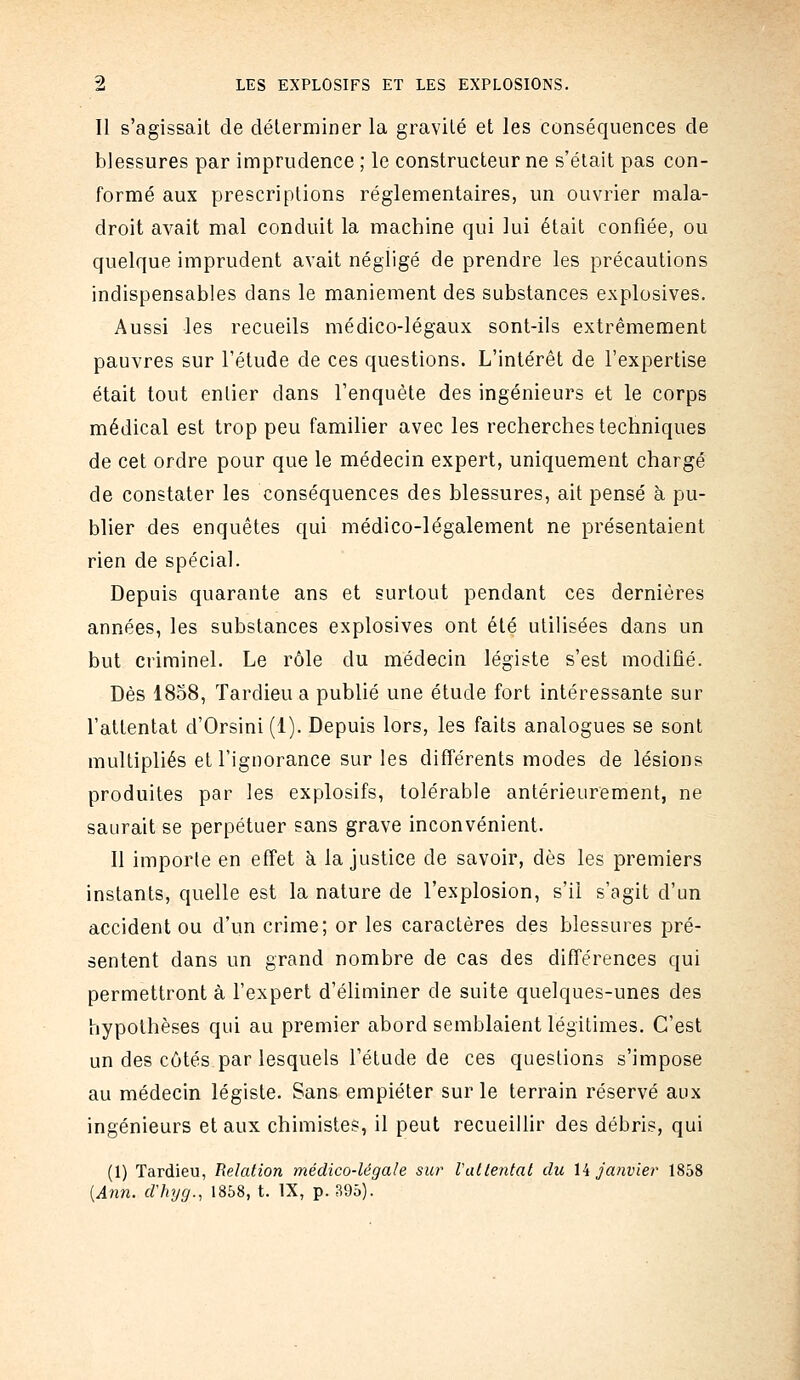 Il s'agissait de délerminer la gravilé et les conséquences de blessures par imprudence ; le constructeur ne s'était pas con- formé aux prescriptions réglementaires, un ouvrier mala- droit avait mal conduit la machine qui lui était confiée, ou quelque imprudent avait négligé de prendre les précautions indispensables dans le maniement des substances explosives. Aussi les recueils médico-légaux sont-ils extrêmement pauvres sur l'étude de ces questions. L'intérêt de l'expertise était tout entier dans l'enquête des ingénieurs et le corps médical est trop peu familier avec les recherches techniques de cet ordre pour que le médecin expert, uniquement chargé de constater les conséquences des blessures, ait pensé à pu- blier des enquêtes qui médico-légalement ne présentaient rien de spécial. Depuis quarante ans et surtout pendant ces dernières années, les substances explosives ont été utilisées dans un but criminel. Le rôle du médecin légiste s'est modifié. Dès 1858, Tardieu a publié une étude fort intéressante sur l'attentat d'Orsini (1). Depuis lors, les faits analogues se sont multipliés et l'ignorance sur les différents modes de lésions produites par les explosifs, tolérable antérieurement, ne saurait se perpétuer sans grave inconvénient. Il importe en effet à la justice de savoir, dès les premiers instants, quelle est la nature de l'explosion, s'il s'agit d'un accident ou d'un crime; or les caractères des blessures pré- sentent dans un grand nombre de cas des différences qui permettront à l'expert d'éliminer de suite quelques-unes des hypothèses qui au premier abord semblaient légitimes. C'est un des côtés par lesquels l'étude de ces questions s'impose au médecin légiste. Sans empiéter sur le terrain réservé aux ingénieurs et aux chimistes, il peut recueillir des débris, qui (1) Tardieu, Relation médico-légale sur Vatlental du Xk janvier 1858 {Ann. dlvjg., 1858, t. IX, p. 395).