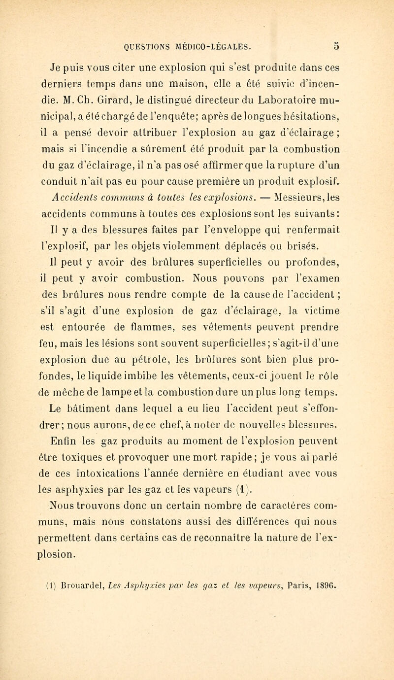 Je puis vous citer une explosion qui s'est produite dans ces derniers temps dans une maison, elle a été suivie d'incen- die. M. Ch. Girard, le distingué directeur du Laboratoire mu- nicipal, a été chargé de l'enquête; après de longues hésitations, il a pensé devoir attribuer l'explosion au gaz d'éclairage ; mais si l'incendie a sûrement été produit par la combustion du gaz d'éclairage, il n'a pas osé affirmer que la rupture d'un conduit n'ait pas eu pour cause première un produit explosif. Accidents communs à toutes les explosions. — Messieurs, les accidents communs à toutes ces explosions sont les suivants: Il y a des blessures faites par l'enveloppe qui renfermait l'explosif, par les objets violemment déplacés ou brisés. Il peut y avoir des brûlures superficielles ou profondes, il peut y avoir combustion. Nous pouvons par l'examen des brûlures nous rendre compte de la cause de l'accident; s'il s'agit d'une explosion de gaz d'éclairage, la victime est entourée de flammes, ses vêtements peuvent prendre feu, mais les lésions sont souvent superficielles ; s'agit-il d'une explosion due au pétrole, les brûlures sont bien plus pro- fondes, le liquide imbibe les vêtements, ceux-ci jouent le rôle de mèche de lampe et la combustion dure un plus long temps. Le bâtiment dans lequel a eu lieu l'accident peut s'effon- drer ; nous aurons, de ce chef, à noter de nouvelles blessures. Enfin les gaz produits au moment de l'explosion peuvent être toxiques et provoquer une mort rapide; je vous ai parlé de ces intoxications l'année dernière en étudiant avec vous les asphyxies par les gaz et les vapeurs (1). Nous trouvons donc un certain nombre de caractères com- muns, mais nous constatons aussi des différences qui nous permettent dans certains cas de reconnaître la nature de l'ex- plosion. (1) Brouardel, Les Asphyxies par les gaz et les vapeurs, Paris, 1896.