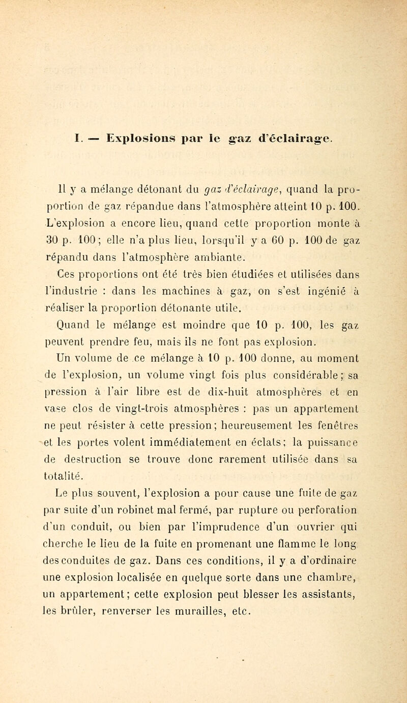 I. — Explosions par le gaz d'éclairage. Il y a mélange détonant du gaz 'Véclairage, quand la pro- portion de gaz répandue dans l'atmosphère atteint 10 p. 100. L'explosion a encore lieu, quand cette proportion monte à 30 p. 100; elle n'a plus lieu, lorsqu'il y a 60 p. 100 de gaz répandu dans l'atmosphère ambiante. Ces proportions ont été très bien étudiées et utilisées dans l'industrie : dans les machines à gaz, on s'est ingénié à réaliser la proportion détonante utile. Quand le mélange est moindre que 10 p. 100, les gaz peuvent prendre feu, mais ils ne font pas explosion. Un volume de ce mélange à 10 p. JOO donne, au moment de l'explosion, un volume vingt fois plus considérable ; sa pression à l'air libre est de dix-huit atmosphères et en vase clos de vingt-trois atmosphères : pas un appartement ne peut résister à cette pression ; heureusement les fenêtres et les portes volent immédiatement en éclats; la puissance de destruction se trouve donc rarement utilisée dans sa totalité. Le plus souvent, l'explosion a pour cause une fuite de gaz par suite d'un robinet mal fermé, par rupture ou perforation d'un conduit, ou bien par l'imprudence d'un ouvrier qui cherche le lieu de la fuite en promenant une flamme le long des conduites de gaz. Dans ces conditions, il y a d'ordinaire une explosion localisée en quelque sorte dans une chambre, un appartement; cette explosion peut blesser les assistants, les brûler, renverser les murailles, etc.