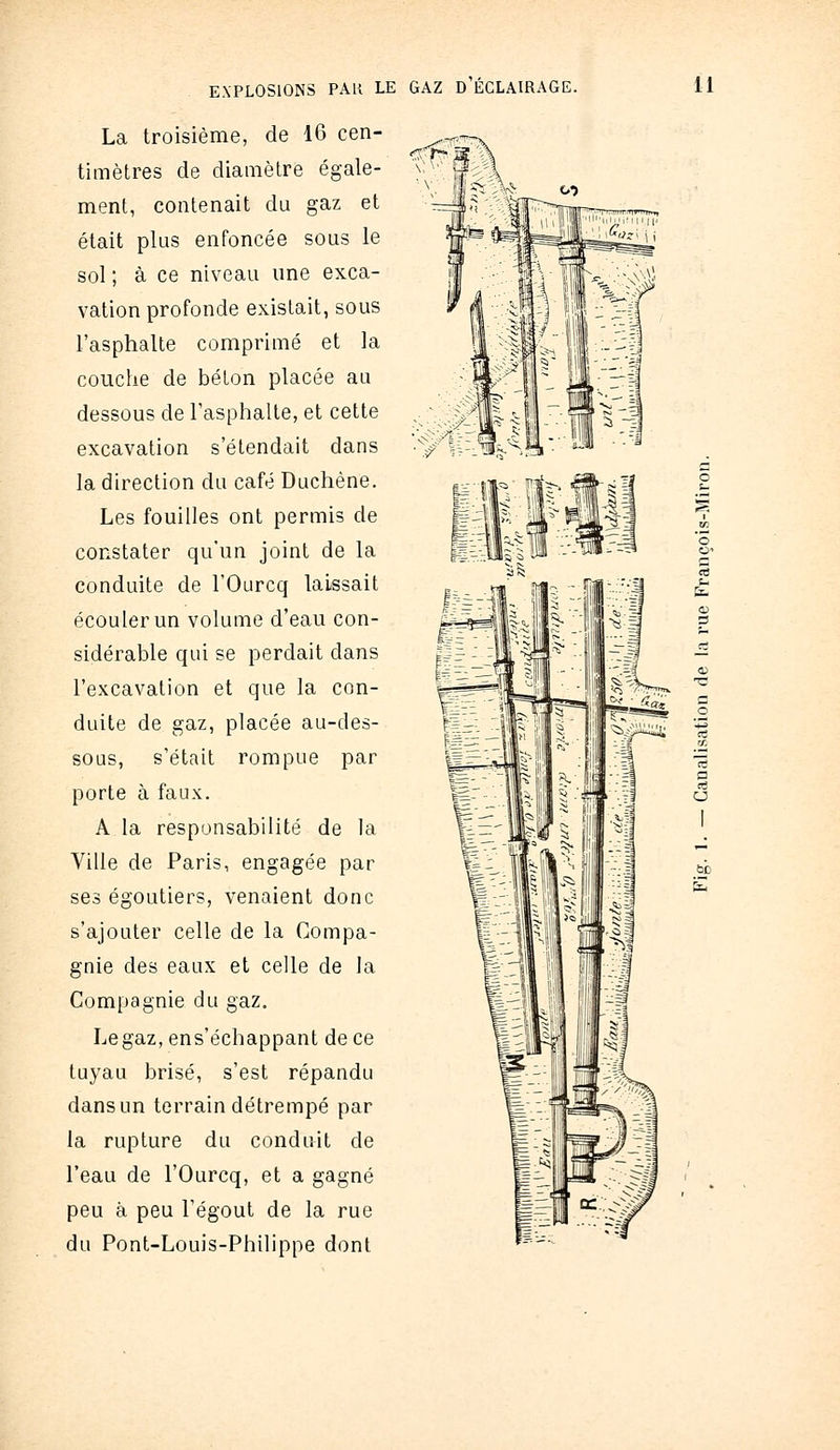 La troisième, de 16 cen- timètres de diamètre égale- ment, contenait du gaz et était plus enfoncée sous le sol ; à ce niveau une exca- vation profonde existait, sous l'asphalte comprimé et la couche de béton placée au dessous de l'asphalte, et cette excavation s'étendait dans la direction du café Duchène. Les fouilles ont permis de constater qu'un joint de la conduite de l'Ourcq laissait écouler un volume d'eau con- sidérable qui se perdait dans l'excavation et que la con- duite de gaz, placée au-des- sous, s'était rompue par porte à faux. A la responsabilité de la Ville de Paris, engagée par ses égoutiers, venaient donc s'ajouter celle de la Compa- gnie des eaux et celle de la Compagnie du gaz. Legaz,ens'échappant de ce tuyau brisé, s'est répandu dans un terrain détrempé par la rupture du conduit de l'eau de l'Ourcq, et a gagné peu à peu l'égout de la rue du Pont-Louis-Philippe dont o^ 'H-^ITV ^^^■^iJiL*^