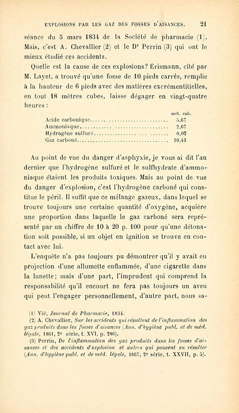 séance du S mars 1834 de la Société de pharmacie (1). Mais, c'est A. Chevallier (2) et le D'^ Perrin (3) qui ont le mieux étudié ces accidents. Quelle est la cause de ces explosions? Erismann, cité par M. Layet, a trouvé qu'une fosse de 10 pieds carrés, remplie à la hauteur de 6 pieds avec des matières excrémentitielles, en tout 18 mètres cubes, laisse dégager en vingt-quatre heures : mol. cub. Acide carbonique 5,67 Ammoninque 2,67 Hydrogène sulfuré 0,02 Gaz carboné 10,43 Au point de vue du danger d'asphyxie, je vous ai dit l'an dernier que l'hydrogène sulfuré et le sulfhydrate d'ammo- niaque étaient les produits toxiques. Mais au point de vue du danger d'explosion, c'est l'hydrogène carboné qui cons- titue le péril. Il suffît que ce mélange gazeux, dans lequel se trouve toujours une certaine quantité d'oxygène, acquière une proportion dans laquelle le gaz carboné sera repré- senté par un chiffre de 10 à 20 p. 100 pour qu'une détona- tion soit possible, si un objet en ignition se trouve en con- tact avec lui. L'enquête n'a pas toujours pu démontrer qu'il y avait eu projection d'une allumette enflammée, d'une cigarette dans la lunette; mais d'une part, l'imprudent qui comprend la responsabilité qu'il encourt ne fera pas toujours un aveu qui peut l'engager personnellement, d'autre part, nous sa- (1) Vie, Journal de Pharmacie, 1334. (2) A. Ciievallier, Sur les accidents qui résultent de l'inflammation des gaz produits dans les fosses d'aisances [Ann. d'hygiène publ. et de méd. légale, \861, 2^ série, t. XVT, p. 2S(;). (3) Perrin, De Vinflammation des gaz produits dans les fosses d'ai- sances et des accidents d'explosion et autres qui peuvent en résulter [Ann. d'hygiène publ. et de méd. légale, 1867, 2^ série, t. XXVIl, p. 5}.