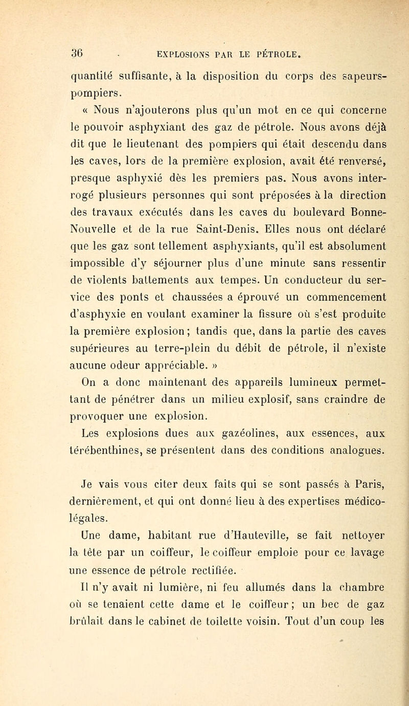 quantité suffisante, à la disposition du corps des sapeurs- pompiers. « Nous n'ajouterons plus qu'un mot en ce qui concerne le pouvoir asphyxiant des gaz de pétrole. Nous avons déjà dit que le lieutenant des pompiers qui était descendu dans les caves, lors de la première explosion, avait été renversé, presque asphyxié dès les premiers pas. Nous avons inter- rogé plusieurs personnes qui sont préposées à la direction des travaux exécutés dans les caves du boulevard Bonne- Nouvelle et de la rue Saint-Denis. Elles nous ont déclaré que les gaz sont tellement asphyxiants, qu'il est absolument impossible d'y séjourner plus d'une minute sans ressentir de violents battements aux tempes. Un conducteur du ser- vice des ponts et chaussées a éprouvé un commencement d'asphyxie en voulant examiner la fissure où s'est produite la première explosion ; tandis que, dans la partie des caves supérieures au terre-plein du débit de pétrole, il n'existe aucune odeur appréciable. » On a donc maintenant des appareils lumineux permet- tant de pénétrer dans un milieu explosif, sans craindre de provoquer une explosion. Les explosions dues aux gazéolines, aux essences, aux térébenthines, se présentent dans des conditions analogues. Je vais vous citer deux faits qui se sont passés à Paris, dernièrement, et qui ont donné lieu à des expertises médico- légales. Une dame, habitant rue d'Hauteville, se fait nettoyer la tête par un coiffeur, le coiffeur emploie pour ce lavage une essence de pétrole rectifiée. Il n'y avait ni lumière, ni feu allumés dans la chambre où se tenaient cette dame et le coiffeur ; un bec de gaz brûlait dans le cabinet de toilette voisin. Tout d'un coup les