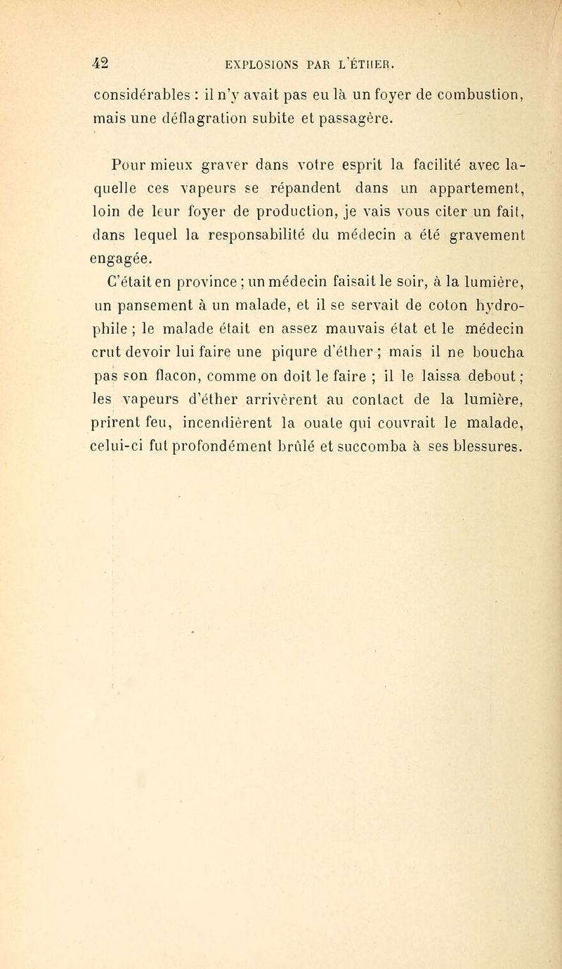 considérables : il n\y avait pas eu là un foyer de combustion, mais une déflagration subite et passagère. Pour mieux graver dans votre esprit la facilité avec la- quelle ces vapeurs se répandent dans un appartement, loin de leur foyer de production, je vais vous citer un fait, dans lequel la responsabilité du médecin a été gravement engagée. C'était en province ; un médecin faisait le soir, à la lumière, un pansement à un malade, et il se servait de coton hydro- phile ; le malade était en assez mauvais état et le médecin crut devoir lui faire une piqûre d'éther ; mais il ne boucha pas son flacon, comme on doit le faire ; il le laissa debout ; les vapeurs d'éther arrivèrent au contact de la lumière, prirent feu, incendièrent la ouate qui couvrait le malade, celui-ci fut profondément brûlé et succomba à ses blessures.