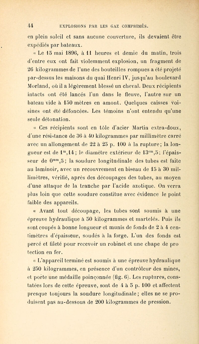 en plein soleil et sans aucune couverture, ils devaient être expédiés par bateaux. « Le i5 mai 1896, à 11 heures et demie du matin, trois d'entre eux ont fait violemment explosion, un fragment de 26 kilogrammes de l'une des bouteilles rompues a été projeté par-dessus les maisons du quai Henri IV, jusqu'au boulevard Morland, où il a légèrement blessé un cheval. Deux récipients intacts ont été lancés l'un dans le fleuve, l'autre sur un bateau vide à loO mètres en amont. Quelques caisses voi- sines ont été défoncées. Les témoins n'ont entendu qu'une seule détonation. « Ces récipients sont en tôle d'acier Martin extra-doux, d'une résistance de 36 à 40 kilogrammes par millimètre carré avec un allongement de 22 à 25 p. 100 à la rupture; la lon- gueur est de 1^^,14 ; le diamètre extérieur de 13''°^,5; l'épais- seur de 0™,5 ; la soudure longitudinale des tubes est faite au laminoir, avec un recouvrement en biseau de 15 à 30 mil- limètres, vérifié, après des découpages des tubes, au moyen d'une attaque de la tranche par l'acide azotique. On verra plus loin que cette soudure constitue avec évidence le point faible des appareils. « Avant tout découpage, les tubes sont soumis à une épreuve hydraulique à oO kilogrammes et martelés. Puis ils sont coupés à bonne longueur et munis de fonds de 2 à 4 cen- timètres d'épaisseur, soudés à la forge. L'un des fonds est percé et fileté pour recevoir un robinet et une chape de pro tection en fer. « L'appareil terminé est soumis à une épreuve hydraulique à 250 kilogrammes, en présence d'un contrôleur des mines, et porte une médaille poinçonnée (Qg. 6). Les ruptures, cons- tatées lors de cette épreuve, sont de 4 à 5 p. 100 et affectent presque toujours la soudure longitudinale; elles ne se pro- duisent pas au-dessous de 200 kilogrammes de pression.