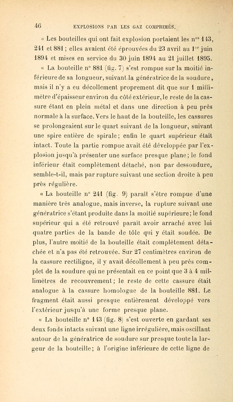 « Les bouteilles qui ont fait explosion portaient les n°^ 143, 241 et 881 ; elles avaient été éprouvées du 23 avril au 1 juin 1894 et mises en service du 30 juin 1894 au 21 juillet 1895. « La bouteille n° 881 (ûg. 7) s'est rompue sur la moitié in- férieure de sa longueur, suivant la génératrice de la soudure, mais il n'y a eu décollement proprement dit que sur 1 milli- mètre d'épaisseur environ du côté extérieur, le reste de la cas- sure étant en plein métal et dans une direction à peu près normale à la surface. Vers le haut de la bouteille, les cassures se prolongeaient sur le quart suivant de la longueur, suivant une spire entière de spirale ; enfin le quart supérieur était intact. Toute la partie rompue avait été développée par l'ex- plosion jusqu'à présenter une surface presque plane ; le fond inférieur était complètement détaché, non par dessoudure, semble-t-il, mais par rupture suivant une section droite à peu près régulière. « La bouteille n° 241 (fig. 9) paraît s'être rompue d'une manière très analogue, mais inverse, la rupture suivant une génératrice s'étant produite dans la moitié supérieure ; le fond supérieur qui a été retrouvé paraît avoir arraché avec lui quatre parties de la bande de tôle qui y était soudée. De plus, l'autre moitié de la bouteille était complètement déta- chée et n'a pas été retrouvée. Sur 27 centimètres environ de la cassure rectiligne, il y avait décollement à peu près com- plet de la soudure qui ne présentait en ce point que 3 à 4 mil- limètres de recouvrement ; le reste de cette cassure était analogue à la cassure homologue de la bouteille 881. Le fragment était aussi presque entièrement développé vers l'extérieur jusqu'à une forme presque plane. « La bouteille n° 143 (fig. 8) s'est ouverte en gardant ses deux fonds intacts suivant une ligne irrégulière, mais oscillant autour de la génératrice de soudure sur presque toute la lar- geur de la bouteille; à l'origine inférieure de cette ligne de