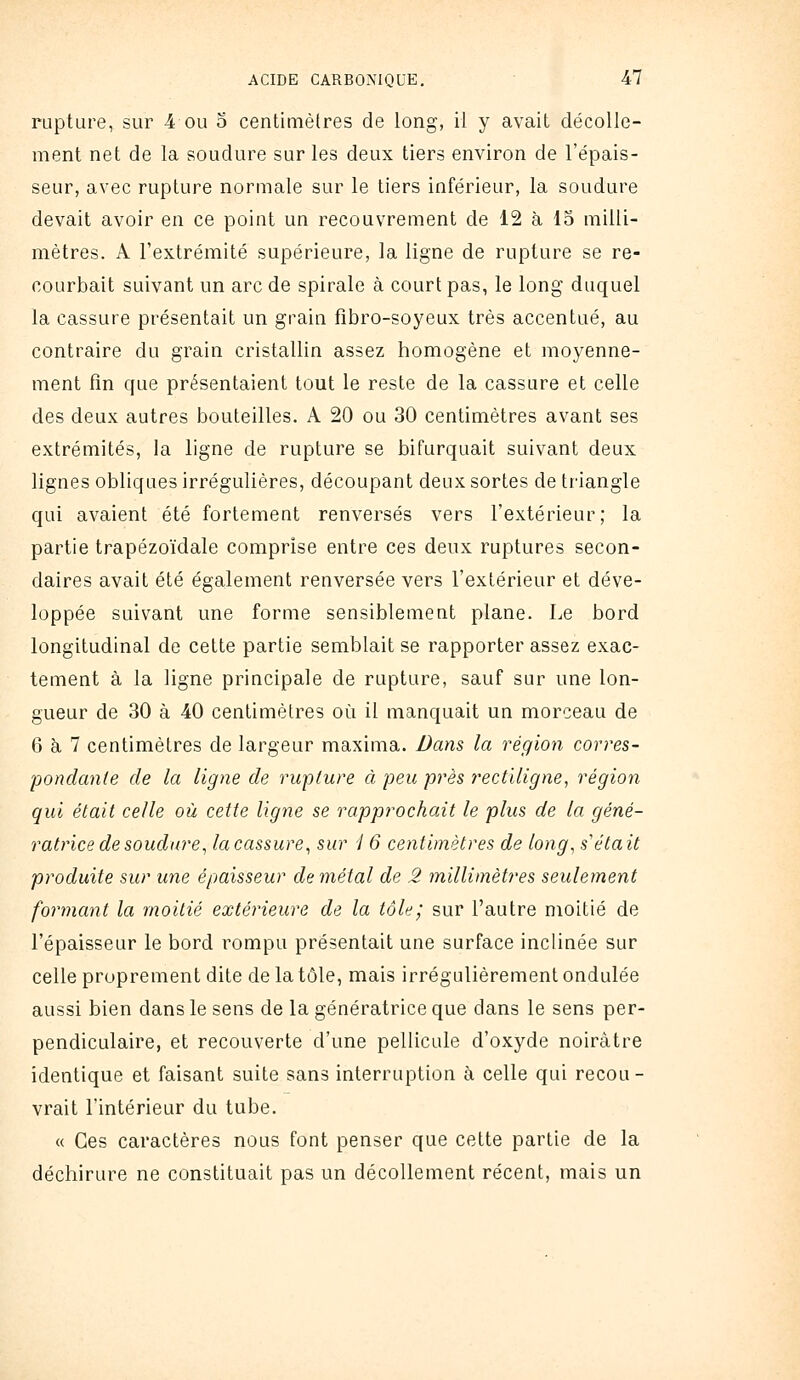 rupture, sur 4 ou o centimètres de long, il y avait décolle- ment net de la soudure sur les deux tiers environ de l'épais- seur, avec rupture normale sur le tiers inférieur, la soudure devait avoir en ce point un recouvrement de 12 à 15 milli- mètres. A l'extrémité supérieure, la ligne de rupture se re- courbait suivant un arc de spirale à court pas, le long duquel la cassure présentait un grain fîbro-soyeux très accentué, au contraire du grain cristallin assez homogène et moyenne- ment fin que présentaient tout le reste de la cassure et celle des deux autres bouteilles. A 20 ou 30 centimètres avant ses extrémités, la ligne de rupture se bifurquait suivant deux lignes obliques irrégulières, découpant deux sortes de triangle qui avaient été fortement renversés vers l'extérieur; la partie trapézoïdale comprise entre ces deux ruptures secon- daires avait été également renversée vers l'extérieur et déve- loppée suivant une forme sensiblement plane. Le bord longitudinal de cette partie semblait se rapporter assez exac- tement à la ligne principale de rupture, sauf sur une lon- gueur de 30 à 40 centimètres où il manquait un morceau de 6 à 7 centimètres de largeur maxima. Dans la région corres- pondante de la ligne de rupture à peu près rectiligne^ région qui était celle où cette ligne se rapprochait le plus de la géné- ratrice de soudure ^ la cassure^ sur i 6 centimètres de long, s'était produite sur une épaisseur de métal de 2 millimètres seulement formant la moitié extérieure de la tôle; sur l'autre moitié de l'épaisseur le bord rompu présentait une surface inclinée sur celle proprement dite de la tôle, mais irrégulièrement ondulée aussi bien dans le sens de la génératrice que dans le sens per- pendiculaire, et recouverte d'une pellicule d'oxyde noirâtre identique et faisant suite sans interruption à celle qui recou- vrait l'intérieur du tube. « Ces caractères nous font penser que cette partie de la déchirure ne constituait pas un décollement récent, mais un