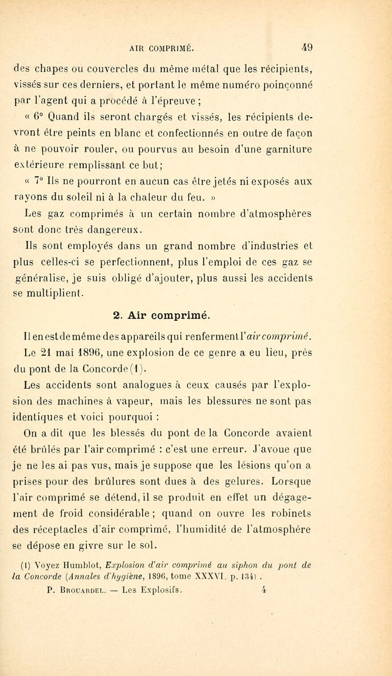 des chapes ou couvercles du même métal que les récipients, vissés sur ces derniers, et portant le même numéro poinçonné par l'agent qui a procédé à l'épreuve ; « 6° Quand ils seront chargés et vissés, les récipients de- vront être peints en blanc et confectionnés en outre de façon à ne pouvoir rouler, ou pourvus au besoin d'une garniture extérieure remplissant ce but; « 7° Ils ne pourront en aucun cas être jetés ni exposés aux rayons du soleil ni à la chaleur du feu. » Les gaz comprimés à un certain nombre d'atmosphères sont donc très dangereux. Ils sont employés dans un grand nombre d'industries et plus celles-ci se perfectionnent, plus l'emploi de ces gaz se généralise, je suis obligé d'ajouter, plus aussi les accidents se multiplient. 2. Air comprimé. Ilenestdemême des appareils qui renîermenlïai?'comprimé. Le 21 mai 1896, une explosion de ce genre a eu lieu, près du pont de la Concorde(1). Les accidents sont analogues à ceux causés par l'explo- sion des machines à vapeur, mais les blessures ne sont pas identiques et voici pourquoi : On a dit que les blessés du pont de la Concorde avaient été brûlés par l'air comprimé : c'est une erreur. J'avoue que je ne les ai pas vus, mais je suppose que les lésions qu'on a prises pour des brûlures sont dues à des gelures. Lorsque l'air comprimé se détend, il se produit en effet un dégage- ment de froid considérable ; quand on ouvre les robinets des réceptacles d'air comprimé, l'humidité de l'atmosphère se dépose en givre sur le sol. (1) Voyez Humblot, Explosmi d'air comprimé au siphon du pont de la Concorde {Annales d'hygïene, 1896, tome XXXVI, p. 134) . P. Brouaudel. — Les Explosifs. 4