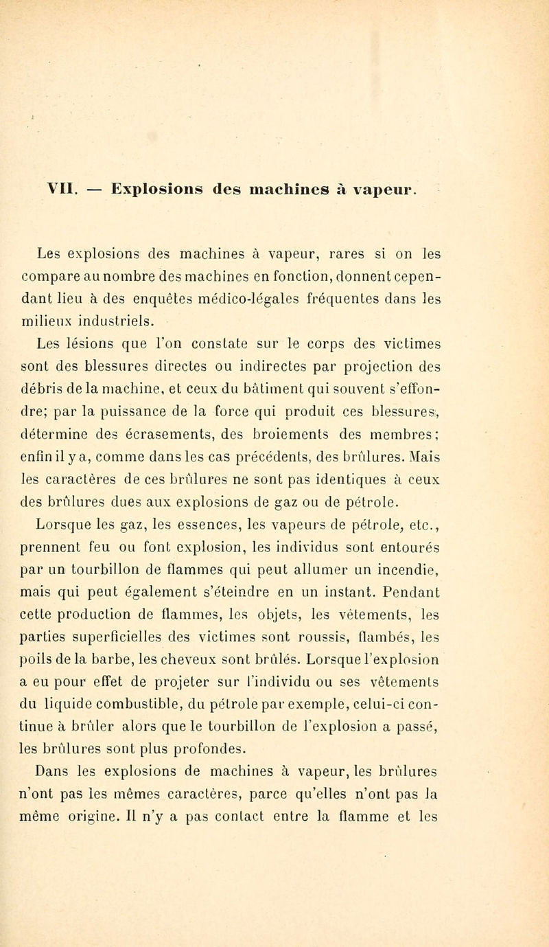 vu. — Explosions des machines à vapeur Les explosions des machines à vapeur, rares si on les compare au nombre des machines en fonction, donnent cepen- dant lieu à des enquêtes médico-légales fréquentes dans les milieux industriels. Les lésions que Ton constate sur le corps des victimes sont des blessures directes ou indirectes par projection des débris de la machine, et ceux du bâtiment qui souvent s'effon- dre; par la puissance de la force qui produit ces blessures, détermine des écrasements, des broiements des membres; enfin il y a, comme dans les cas précédents, des brûlures. Mais les caractères de ces brûlures ne sont pas identiques à ceux des brûlures dues aux explosions de gaz ou de pétrole. Lorsque les gaz, les essences, les vapeurs de pétrole, etc., prennent feu ou font explosion, les individus sont entourés par un tourbillon de flammes qui peut allumer un incendie, mais qui peut également s'éteindre en un instant. Pendant cette production de flammes, les objets, les vêtements, les parties superficielles des victimes sont roussis, flambés, les poils de la barbe, les cheveux sont brûlés. Lorsque l'explosion a eu pour effet de projeter sur l'individu ou ses vêtements du liquide combustible, du pétrole par exemple, celui-ci con- tinue à brûler alors que le tourbillon de l'explosion a passé, les brûlures sont plus profondes. Dans les explosions de machines à vapeur, les brûlures n'ont pas les mêmes caractères, parce qu'elles n'ont pas la même origine. Il n'y a pas contact entre la flamme et les
