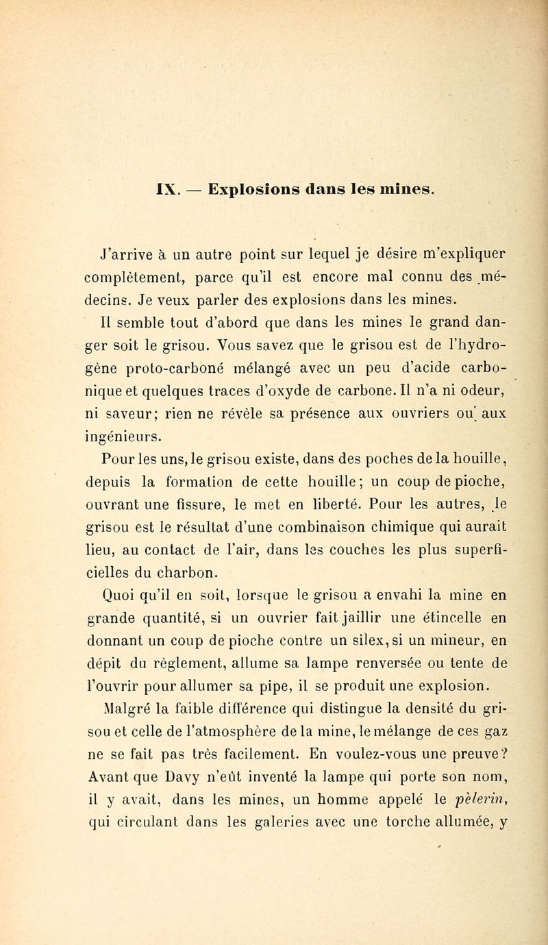 IX. — Explosions dans les mines. J'arrive à un autre point sur lequel je désire m'expliquer complètement, parce qu'il est encore mal connu des mé- decins. Je veux parler des explosions dans les mines. Il semble tout d'abord que dans les mines le grand dan- ger soit le grisou. Vous savez que le grisou est de l'hydro- gène proto-carboné mélangé avec un peu d'acide carbo- nique et quelques traces d'oxyde de carbone. Il n'a ni odeur, ni saveur; rien ne révèle sa présence aux ouvriers ou' aux ingénieurs. Pour les uns, le grisou existe, dans des poches de la houille, depuis la formation de cette houille; un coup de pioche, ouvrant une fissure, le met en liberté. Pour les autres, \e grisou est le résultat d'une combinaison chimique qui aurait lieu, au contact de l'air, dans les couches les plus superfi- cielles du charbon. Quoi qu'il en soit, lorsque le grisou a envahi la mine en grande quantité, si un ouvrier fait jaillir une étincelle en donnant un coup de pioche contre un silex, si un mineur, en dépit du règlement, allume sa lampe renversée ou tente de l'ouvrir pour allumer sa pipe, il se produit une explosion. Malgré la faible différence qui distingue la densité du gri- sou et celle de l'atmosphère de la mine, le mélange de ces gaz ne se fait pas très facilement. En voulez-vous une preuve? Avant que Davy n'eût inventé la lampe qui porte son nom, il y avait, dans les mines, un homme appelé le pèlerin, qui circulant dans les galeries avec une torche allumée, y