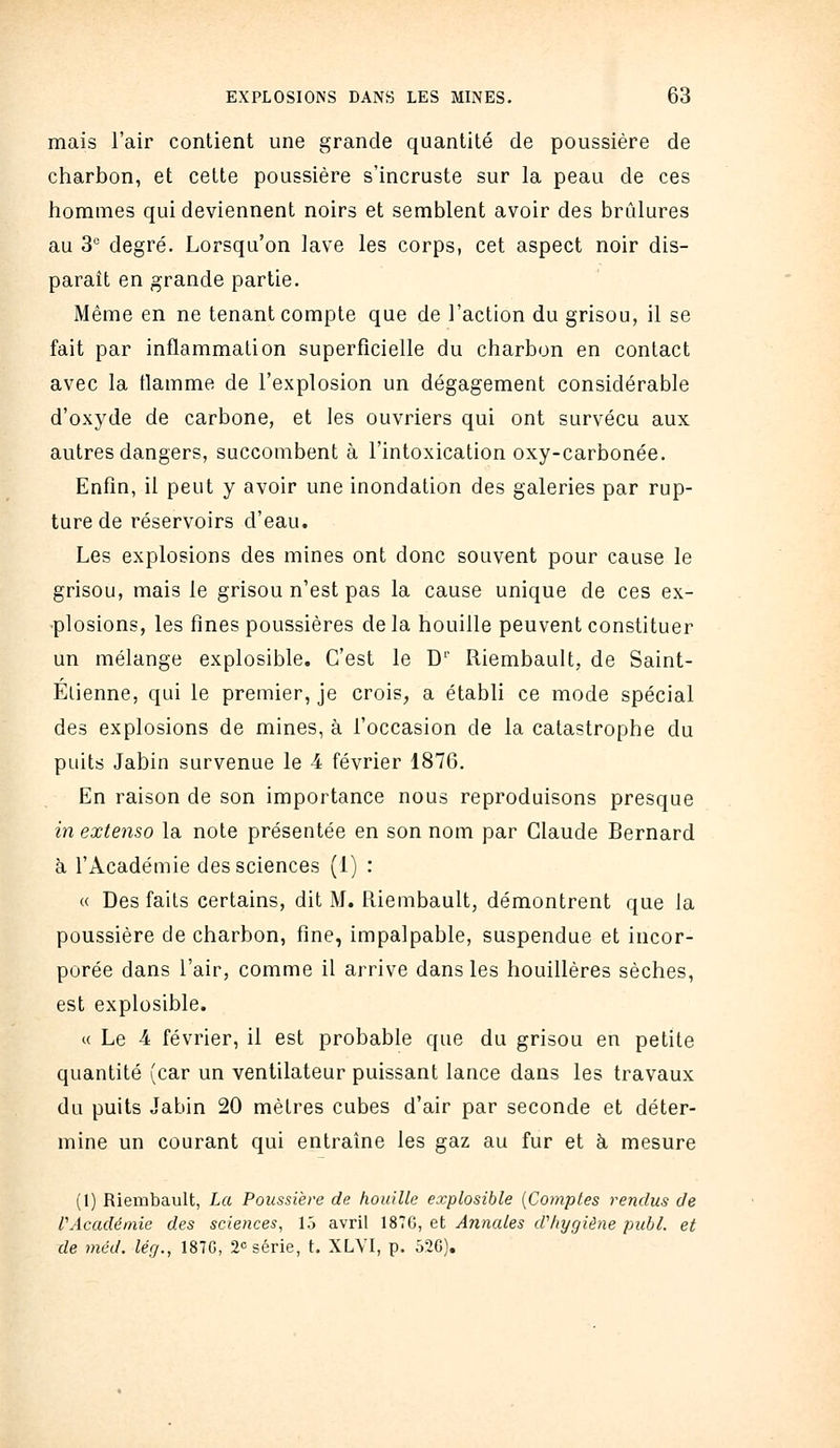 mais l'air contient une grande quantité de poussière de charbon, et cette poussière s'incruste sur la peau de ces hommes qui deviennent noirs et semblent avoir des brûlures au 3 degré. Lorsqu'on lave les corps, cet aspect noir dis- paraît en grande partie. Même en ne tenant compte que de l'action du grisou, il se fait par inflammation superficielle du charbon en contact avec la tlamme de l'explosion un dégagement considérable d'oxyde de carbone, et les ouvriers qui ont survécu aux autres dangers, succombent à l'intoxication oxy-carbonée. Enfin, il peut y avoir une inondation des galeries par rup- ture de réservoirs d'eau. Les explosions des mines ont donc souvent pour cause le grisou, mais le grisou n'est pas la cause unique de ces ex- ■plosions, les fines poussières delà houille peuvent constituer un mélange explosible. C'est le C Riembault, de Saint- Elienne, qui le premier, je crois, a établi ce mode spécial des explosions de mines, à l'occasion de la catastrophe du puits Jabin survenue le 4 février 1876. En raison de son importance nous reproduisons presque in extenso la note présentée en son nom par Claude Bernard h l'Académie des sciences (1) : « Des faits certains, dit M. Riembault, démontrent que la poussière de charbon, fine, impalpable, suspendue et incor- porée dans l'air, comme il arrive dans les houillères sèches, est explosible. c< Le 4 février, il est probable que du grisou en petite quantité (car un ventilateur puissant lance dans les travaux du puits Jabin 20 mètres cubes d'air par seconde et déter- mine un courant qui entraîne les gaz au fur et à mesure (1) Riembault, La Poussière de houille explosible {Comptes rendus de l'Académie des sciences, 15 avril 187G, et Annales dViygiène puhl. et de méd. lég., 187G, 2 série, t. XLVI, p. 520),