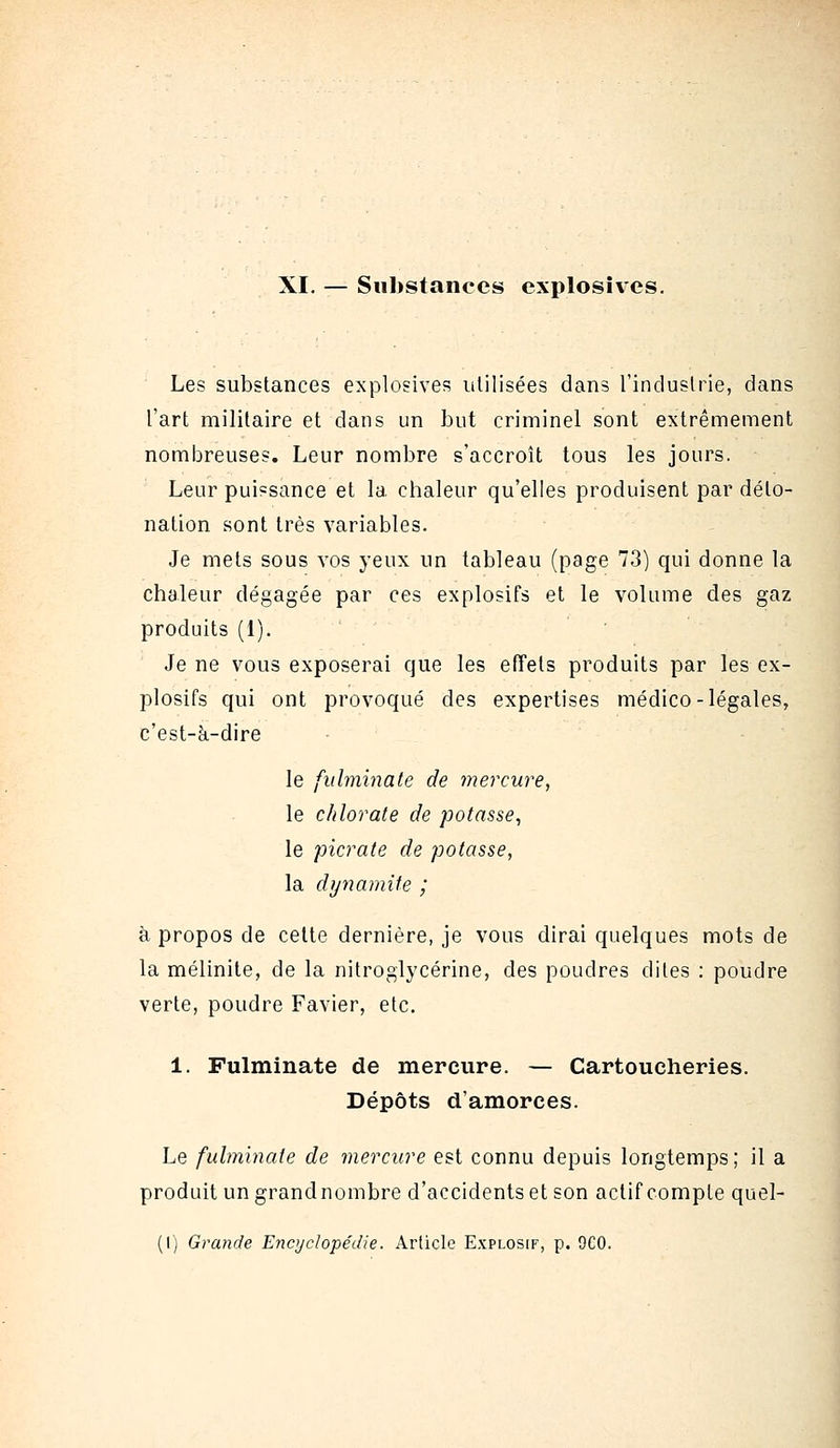 XI. — Substances explosives. Les substances explosives utilisées dans l'industrie, dans l'art militaire et dans un but criminel sont extrêmement nombreuses. Leur nombre s'accroît tous les jours. Leur puissance et la chaleur qu'elles produisent par déto- nation sont très variables. Je mets sous vos yeux un tableau (page 73) qui donne la chaleur dégagée par ces explosifs et le volume des gaz produits (1). Je ne vous exposerai que les effets produits par les ex- plosifs qui ont provoqué des expertises médico-légales, c'est-à-dire le fulminate de 7nercure, le chlorate de potasse, le picrate de potasse, la dynamite ; à propos de cette dernière, je vous dirai quelques mots de la mélinite, de la nitroglycérine, des poudres dites : poudre verte, poudre Favier, etc. 1. Fulminate de mercure. — Cartoucheries. Dépôts d'amorces. Le fulminate de mercure est connu depuis longtemps; il a produit un grand nombre d'accidents et son actif compte quel- (I) Gra?ide Encyclopédie. Article Explosif, p. 9C0.