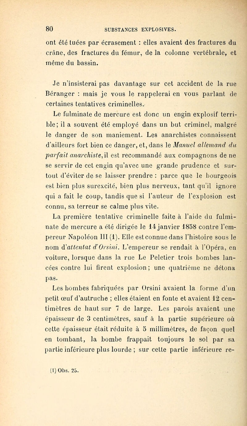 ont été tuées par écrasement : elles avaient des fractures du crâne, des fractures du fémur, de la colonne vertébrale, et même du bassin. Je n'insisterai pas davantage sur cet accident de la rue Béranger : mais je vous le rappelerai en vous parlant de certaines tentatives criminelles. Le fulminate de mercure est donc un engin explosif terri- ble; il a souvent été employé dans un but criminel, malgré le danger de son maniement. Les anarchistes connaissent d'ailleurs fort bien ce danger, et, dans le Manuel allemand du parfait anarchiste^W est recommandé aux compagnons de ne se servir de cet engin qu'avec une grande prudence et sur- tout d'éviter de se laisser prendre : parce que le bourgeois est bien plus surexcité, bien plus nerveux, tant qu'il ignore qui a fait le coup, tandis que si l'auteur de l'explosion est connu, sa terreur se calme plus vile. La première tentative criminelle faite à l'aide du fulmi- nate de mercure a été dirigée le 14 janvier 1858 contre l'em- pereur Napoléon III (1). Elle est connue dans l'histoire sous le nom (^attentat d'Orsini. L'empereur se rendait à l'Opéra, en voiture, lorsque dans la rue Le Peletier trois bombes lan- cées contre lui firent explosion; une quatrième ne détona pas. Les bombes fabriquées par Orsini avaient la forme d'un petit œuf d'autruche ; elles étaient en fonte et avaient 12 cen- timètres de haut sur 7 de large. Les parois avaient une épaisseur de 3 centimètres, sauf à la partie supérieure où cette épaisseur était réduite à 5 millimètres, de façon quel en tombant, la bombe frappait toujours le sol par sa partie inférieure plus lourde ; sur cette partie inférieure re-